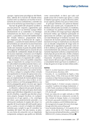 REVISTA EJÉRCITO • N. 909 DICIEMBRE • 2016 27 
Seguridad y Defensa
«pysops» (operaciones psicológicas) del Dáesh.
Estas, además de la función de infundir temor,
cuentan entre sus objetivos con facilitar el reclu-
tamiento de nuevos combatientes y extender ese
terror en los territorios que tienen bajo su control.
Esta fase de gestión del salvajismo sucedería a
una fase previa de «vejación y agotamiento» que
podría recordar en sus términos (aunque difiere
absolutamente en su contenido) a la estrategia
norteamericana de shock and awe («choque y
pavor»), y precedería a la fase del establecimiento
del «Estado islámico» propiamente dicho,
que empezaría por la eliminación de «espías y
apóstatas», y asumiría de manera efectiva el control
de las fronteras así como de los recursos financieros
para ir desarrollando cada vez más servicios,
siendo este momento el punto de partida (dentro
del imaginario del Dáesh) para la creación de una
comunidad de combatientes dotada de todo tipo
de recursos materiales y humanos con el objetivo
de sostener las hostilidades contra sus enemigos y
dirigir sus esfuerzos a la expansión del «califato».
Esta estrategia, como se ha podido comprobar,
juega un importante rol, aunque no es la única.
La radicalidad extraordinariamente básica con-
tenida en la doctrina takfir, que le reserva un
importante papel a la violencia en las funciones
de disuasión del adversario y de control territo-
rial, lleva a solapar la campaña militar centrada
principalmente en el teatro de operaciones sirio-
iraquí y la campaña de propaganda, diseñada
para ser implementada de manera global sin que
existan límites entre una u otra; es decir, se em-
plea la violencia con fines propagandísticos y esa
misma propaganda genera recursos que siguen
sustentando la práctica de esa misma violencia.
La difusión y adquisición por parte de poten-
ciales receptores de estos principios doctrinales
genera que individuos integrados en una organi-
zación yihadista, o aquellos que decidan actuar
motu proprio, busquen localizar, en cualquier
escenario en el que operen, a los «enemigos
del islam» para posteriormente proceder a su
eliminación mediante el empleo del yihad. Un
seguidor de los principios del takfir puede operar
por su cuenta y recurrir al empleo de métodos
violentos para cumplir lo que él considere los
mandatos del islam5
. De esta manera, se plan-
tea una forma de actuación con un importante
componente anárquico que podría ser definido
como «anarcoyihad», es decir, que cada cual
puede actuar de la manera que quiera y contra
el objetivo que quiera, ya que la doctrina takfirí,
en ese aspecto, plantea muy pocas restricciones.
El principal elemento con potencial desesta-
bilizador para nuestro país, exceptuando los in-
dividuos radicalizados nacionales y/o residentes,
lo constituyen los posibles retornados desde la
zona de conflicto sirio-iraquí que hayan adquirido
formación militar, que hubiesen participado en
operaciones de combate y que puedan moverse
con total libertad por el territorio nacional. Esta
conjunción de factores podría desencadenar un
escenario en el que se materializara una situación
con un elevado componente de riesgo tanto en
el ámbito de la seguridad en particular como en
el de la defensa en general. Para poder enfrentar
convenientemente esta amenaza es extraordina-
riamente importante la efectiva comprensión de la
misma lejos de juicios de valor, clichés o titulares
más o menos efectistas ya que, como afirma Von
Clausewitz: «El primero, el supremo, el acto de
mayor alcance del juicio que el hombre de Estado
y comandante tienen que hacer es establecer (...)
el tipo de guerra en el que se están embarcando».
NOTAS
1 
Kepel, G.: La yihad. Expansión y declive del islamismo.
Círculo de lectores, Barcelona; 2001.
2 
González, R.: «La inestabilidad de Argelia y Libia
arrastra aTúnez». El País, 20 de marzo de 2003. Puede
consultarse en http://internacional.elpais.com/interna-
cional/2015/03/19/actualidad/1426792776_138869.
html.
3 
Gutiérrez Espada, C.: El yihad: concepto, evolución y
actualidad. Cuadernos de teología fundamental, n.°
4, 2009. Puede consultarse en http://www.itmfrancis-
cano.org/wp-content/uploads/cuadernos_completos/
CTF_04_ALL.pdf
4 
Existe una traducción en inglés realizada en 2006
por William McCants en colaboración con John M.
Olin, Institute for Strategic Studies y la Universidad
de Harvard y que puede consultarse on line en https://
azelin.files.wordpress.com/2010/08/abu-bakr-naji-
the-management-of-savagery-the-most-critical-stage-
through-which-the-umma-will-pass.pdf
5 
Aznar Fernández-Montesinos, F.: De la gestión del sal-
vajismo. 28 de abril de 2015. Puede consultarse en
http://www.ieee.es/Galerias/fichero/docs_analisis/2015/
DIEEEA24-2015_Gestion_Salvajismo_FAFM.pdf n
 