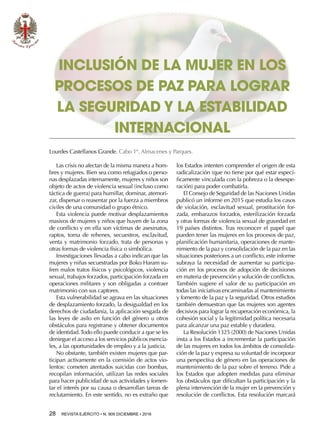 28  REVISTA EJÉRCITO • N. 909 DICIEMBRE • 2016
los Estados intenten comprender el origen de esta
radicalización (que no tiene por qué estar especí-
ficamente vinculada con la pobreza o la desespe-
ración) para poder combatirla.
El Consejo de Seguridad de las Naciones Unidas
publicó un informe en 2015 que estudia los casos
de violación, esclavitud sexual, prostitución for-
zada, embarazos forzados, esterilización forzada
y otras formas de violencia sexual de gravedad en
19 países distintos. Tras reconocer el papel que
pueden tener las mujeres en los procesos de paz,
planificación humanitaria, operaciones de mante-
nimiento de la paz y consolidación de la paz en las
situaciones posteriores a un conflicto, este informe
subraya la necesidad de aumentar su participa-
ción en los procesos de adopción de decisiones
en materia de prevención y solución de conflictos.
También sugiere el valor de su participación en
todas las iniciativas encaminadas al mantenimiento
y fomento de la paz y la seguridad. Otros estudios
también demuestran que las mujeres son agentes
decisivos para lograr la recuperación económica, la
cohesión social y la legitimidad política necesaria
para alcanzar una paz estable y duradera.
La Resolución 1325 (2000) de Naciones Unidas
insta a los Estados a incrementar la participación
de las mujeres en todos los ámbitos de consolida-
ción de la paz y expresa su voluntad de incorporar
una perspectiva de género en las operaciones de
mantenimiento de la paz sobre el terreno. Pide a
los Estados que adopten medidas para eliminar
los obstáculos que dificultan la participación y la
plena intervención de la mujer en la prevención y
resolución de conflictos. Esta resolución marcará
INCLUSIÓN DE LA MUJER EN LOS
PROCESOS DE PAZ PARA LOGRAR
LA SEGURIDAD Y LA ESTABILIDAD
INTERNACIONAL
Lourdes Castellanos Grande. Cabo 1º. Almacenes y Parques.
Las crisis no afectan de la misma manera a hom-
bres y mujeres. Bien sea como refugiados o perso-
nas desplazadas internamente, mujeres y niños son
objeto de actos de violencia sexual (incluso como
táctica de guerra) para humillar, dominar, atemori-
zar, dispersar o reasentar por la fuerza a miembros
civiles de una comunidad o grupo étnico.
Esta violencia puede motivar desplazamientos
masivos de mujeres y niños que huyen de la zona
de conflicto y en ella son víctimas de asesinatos,
raptos, toma de rehenes, secuestros, esclavitud,
venta y matrimonio forzado, trata de personas y
otras formas de violencia física o simbólica.
Investigaciones llevadas a cabo indican que las
mujeres y niñas secuestradas por Boko Haram su-
fren malos tratos físicos y psicológicos, violencia
sexual, trabajos forzados, participación forzada en
operaciones militares y son obligadas a contraer
matrimonio con sus captores.
Esta vulnerabilidad se agrava en las situaciones
de desplazamiento forzado, la desigualdad en los
derechos de ciudadanía, la aplicación sesgada de
las leyes de asilo en función del género u otros
obstáculos para registrarse y obtener documentos
de identidad.Todo ello puede conducir a que se les
deniegue el acceso a los servicios públicos esencia-
les, a las oportunidades de empleo y a la justicia.
No obstante, también existen mujeres que par-
ticipan activamente en la comisión de actos vio-
lentos: cometen atentados suicidas con bombas,
recopilan información, utilizan las redes sociales
para hacer publicidad de sus actividades y fomen-
tar el interés por su causa o desarrollan tareas de
reclutamiento. En este sentido, no es extraño que
 