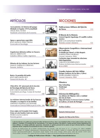 ARTÍCULOS SECCIONES
DICIEMBRE 2016 • AÑO LXXVII. NÚM. 909
Apuntes de Educación Física	 146
Sumario Internacional	 144
Archivo Gráfico	 142
El Rincón de la Historia
General Agustín Aqualongo. El caudillo realista
mestizo
JOSÉ LUIS GONZÁLEZ MARTÍN
Teniente coronel. Infantería	 122
Observatorio Geopolítico e Internacional
de Conflictos
La batalla por Mosul y el día después
ALBERTO PÉREZ MORENO
Coronel. Infantería. DEM
Cachemira sigue tensando las relaciones
Indo-Paquistaníes
CARLOS ECHEVERRÍA JESÚS
Profesor de Relaciones Internacionales
de la UNED	 130
Grandes Autores del Arte Militar
Enrique Gutiérrez de los Ríos y Gálvez
PEDRO RAMÍREZ VERDÚN
Coronel. Infantería. DEM	 134
Filmoteca
Max Schmeling
Dunkerque
FLÓPEZ	136
Apoyo a operaciones especiales
JESÚS MANUEL PÉREZ TRIANA
Licenciado en Sociología	 70
Acercamiento a la historia del parque
blindado en España (1919-actualidad)
ÁNGEL REAL NÚÑEZ
Estudiante universitario de Economía	 64
Arquitectura defensiva militar en Navarra
MIGUEL ARRIETA PEY
Caballero Alférez Cadete. Ingenieros	 78
Ofensiva de las Ardenas, los tres factores
SAMUEL ENRÍQUEZ CÁRDENES
Teniente. Artillería	 86
Rusia y la paradoja del poder
JESÚS ARGUMOSA PILA
General de división. (R)	 92
1966-2016. 50° aniversario de la Sección
de Psicología del Ejército de Tierra
JOSÉ CARLOS SALINERO RAYÓN
Comandante psicólogo. Cuerpo de Sanidad
Militar	100
Cinco siglos sin Fernando II de Aragón.
Cómo un solo hombre forjó una nación
PEDRO GALÁN GARCÍA
Teniente general	 114
Las misiones internacionales de las Fuerzas
Armadas y su impacto en las familias
VERÓNICA DOMÍNGUEZ DONAIRE
Licenciada en Ciencias Políticas por la UCM	 106
Publicaciones Militares del Ejército
de Tierra	 113
Información Bibliográfica
Los últimos de Filipinas: mito y realidad
del sitio de Baler
Hijos del trueno: la tercera Guerra Carlista
en Galicia y el norte de Portugal	 138
La Revista Ejército es la publicación profesional militar del Ejército de Tierra. Tiene como finalidad facilitar el intercambio de ideas sobre temas
militares y contribuir a la actualización de conocimientos y a la cultura de defensa. Está abierta a cuantas personas sientan inquietud por los
temas militares. Los trabajos publicados representan, únicamente, la opinión personal de los autores sin que la Revista Ejército, ni ningún
organismo oficial, compartan necesariamente las tesis o criterios expuestos.
Sección de Publicaciones de la JCISAT. Establecimiento San Nicolás, calle del Factor nº 12 - 4ª planta C.P.: 28013 MADRID.
Redacción Teléf.: 91 5160482, Administración y Subcripciones Teléf.: 91 5160485 y Telefax: 91 5160390. Pág. WEB: www.ejercito.mde.es,
E-mail: ejercitorevista@et.mde.es. Suscripción anual: España 12,02 euros; Europa: 18,03 euros; resto del mundo: 24,04 euros.
Precio unidad: 2,40 euros. (IVA y gastos de envío incluidos) La vigencia de los precios referidos será durante el año 2016.
Catálogo de Publicaciones Oficiales • http://publicacionesoficiales.boe.es
 