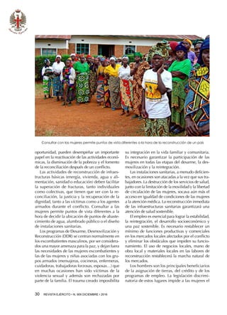 30  REVISTA EJÉRCITO • N. 909 DICIEMBRE • 2016
oportunidad, pueden desempeñar un importante
papel en la reactivación de las actividades econó-
micas, la disminución de la pobreza y el fomento
de la reconciliación después de un conflicto.
Las actividades de reconstrucción de infraes-
tructuras básicas (energía, vivienda, agua y ali-
mentación, sanidad o educación) deben facilitar
la superación de fracturas, tanto individuales
como colectivas, que tienen que ver con la re-
conciliación, la justicia y la recuperación de la
dignidad, tanto a las víctimas como a los agentes
armados durante el conflicto. Consultar a las
mujeres permite puntos de vista diferentes a la
hora de decidir la ubicación de puntos de abaste-
cimiento de agua, alumbrado público o el diseño
de instalaciones sanitarias.
Los programas de Desarme, Desmovilización y
Reconstrucción (DDR) se centran normalmente en
los excombatientes masculinos, por ser considera-
dos una mayor amenaza para la paz, y dejan fuera
las necesidades de las mujeres excombatientes y
las de las mujeres y niñas asociadas con los gru-
pos armados (mensajeras, cocineras, enfermeras,
cuidadoras, trabajadoras forzosas, esposas…) que
en muchas ocasiones han sido víctimas de la
violencia sexual y además son rechazadas por
parte de la familia. El trauma creado imposibilita
su integración en la vida familiar y comunitaria.
Es necesario garantizar la participación de las
mujeres en todas las etapas del desarme, la des-
movilización y la reintegración.
Las instalaciones sanitarias, a menudo deficien-
tes, en ocasiones son atacadas a la vez que sus tra-
bajadores. La destrucción de los servicios de salud,
junto con la limitación de la movilidad y la libertad
de circulación de las mujeres, socava aún más el
acceso en igualdad de condiciones de las mujeres
a la atención médica. La reconstrucción inmediata
de las infraestructuras sanitarias garantizará una
atención de salud sostenible.
El empleo es esencial para lograr la estabilidad,
la reintegración, el desarrollo socioeconómico y
una paz sostenible. Es necesario restablecer un
mínimo de funciones productivas y comerciales
en los mercados locales afectados por el conflicto
y eliminar los obstáculos que impiden su funcio-
namiento. El uso de negocios locales, mano de
obra local y materiales locales en las labores de
reconstrucción restablecerá la marcha natural de
los mercados.
Los hombres son los principales beneficiarios
de la asignación de tierras, del crédito y de los
programas de empleo. La legislación discrimi-
natoria de estos lugares impide a las mujeres el
Consultar con las mujeres permite puntos de vista diferentes a la hora de la reconstrucción de un país
 