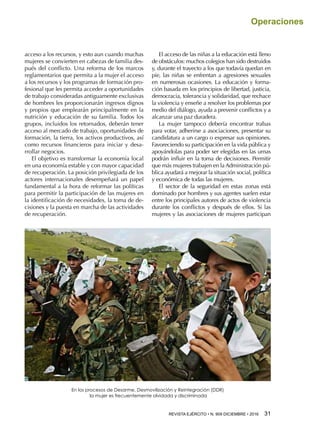 REVISTA EJÉRCITO • N. 909 DICIEMBRE • 2016 31 
Operaciones
acceso a los recursos, y esto aun cuando muchas
mujeres se convierten en cabezas de familia des-
pués del conflicto. Una reforma de los marcos
reglamentarios que permita a la mujer el acceso
a los recursos y los programas de formación pro-
fesional que les permita acceder a oportunidades
de trabajo consideradas antiguamente exclusivas
de hombres les proporcionarán ingresos dignos
y propios que emplearán principalmente en la
nutrición y educación de su familia. Todos los
grupos, incluidos los retornados, deberán tener
acceso al mercado de trabajo, oportunidades de
formación, la tierra, los activos productivos, así
como recursos financieros para iniciar y desa-
rrollar negocios.
El objetivo es transformar la economía local
en una economía estable y con mayor capacidad
de recuperación. La posición privilegiada de los
actores internacionales desempeñará un papel
fundamental a la hora de reformar las políticas
para permitir la participación de las mujeres en
la identificación de necesidades, la toma de de-
cisiones y la puesta en marcha de las actividades
de recuperación.
El acceso de las niñas a la educación está lleno
de obstáculos: muchos colegios han sido destruidos
y, durante el trayecto a los que todavía quedan en
pie, las niñas se enfrentan a agresiones sexuales
en numerosas ocasiones. La educación y forma-
ción basada en los principios de libertad, justicia,
democracia, tolerancia y solidaridad, que rechace
la violencia y enseñe a resolver los problemas por
medio del diálogo, ayuda a prevenir conflictos y a
alcanzar una paz duradera.
La mujer tampoco debería encontrar trabas
para votar, adherirse a asociaciones, presentar su
candidatura a un cargo o expresar sus opiniones.
Favoreciendo su participación en la vida pública y
apoyándolas para poder ser elegidas en las urnas
podrán influir en la toma de decisiones. Permitir
que más mujeres trabajen en la Administración pú-
blica ayudará a mejorar la situación social, política
y económica de todas las mujeres.
El sector de la seguridad en estas zonas está
dominado por hombres y sus agentes suelen estar
entre los principales autores de actos de violencia
durante los conflictos y después de ellos. Si las
mujeres y las asociaciones de mujeres participan
En los procesos de Desarme, Desmovilización y Reintegración (DDR)
la mujer es frecuentemente olvidada y discriminada
 