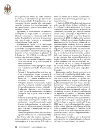 32  REVISTA EJÉRCITO • N. 909 DICIEMBRE • 2016
en los procesos de reforma del sector aumentará
la confianza en esta institución, que debe ser sen-
sible a las necesidades de la población a la que
representa. Hay que capacitar a las mujeres para
que se las incluya en el sector de la seguridad y se
excluya del mismo a quienes han cometido actos
de violencia sexual.
Igualmente, se deben derribar los obstáculos
que impiden a la mujer acceder a la justicia en los
tribunales nacionales. La reforma del sector de la
justicia deberá eliminar las formas de discrimina-
ción contra la mujer y promover su participación
en la administración de justicia.
El Gobierno de España, con la colaboración
activa del Ministerio de Defensa, y teniendo en
cuenta todos los compromisos internacionales sus-
critos para contribuir a la construcción de la paz,
desarrolló su Plan Nacional para la aplicación de
la Resolución 1325 el 31 de noviembre de 2007
en torno a los siguientes objetivos:
−− Potenciar la participación de todas las mujeres
en las misiones de paz y en sus órganos de
toma de decisiones.
−− Promover la inclusión de la perspectiva de gé-
nero en todas las actividades de construcción
de la paz.
−− Asegurar la formación del personal que par-
ticipa en operaciones de paz en materia de
igualdad y sobre los distintos aspectos de la
Resolución 1325, además de fomentar el co-
nocimiento y la difusión de la misma.
−− Proteger los derechos humanos de las mujeres
y las niñas en zonas de conflicto y posconflicto
(incluyendo campos de personas refugiadas y
desplazadas) y fomentar el empoderamiento y
la participación de las mujeres en los procesos
de negociación y la aplicación de los acuerdos
de paz.
−− Incorporar el principio de igualdad de trato y
oportunidades entre mujeres y hombres en la
planificación y ejecución de actividades para el
desarme, la desmovilización y la reintegración,
así como el adiestramiento especializado al
respecto de todo el personal que participa en
dichos procesos.
−− Fomentar la participación de la sociedad civil
española en relación con la Resolución 1325.
Para llevar a cabo estos objetivos hubo que in-
troducir cambios en las estructuras militares ope-
rativas y potenciar la participación de la mujer en
todos los ámbitos, en el mando, planeamiento y
ejecución de las operaciones, para conseguir una
mayor eficiencia.
A finales de 2010 el Mando de Adiestramiento
y Doctrina del Ejército de Tierra (MADOC), con
la colaboración de la Universidad de Granada,
celebró el primer Curso Nacional de Asesoría de
Género en Operaciones, para asesorar al mando
en este campo, y desplegó en Afganistán los pri-
meros equipos españoles en asesoría de género
a principios de 2012. En el plano internacional,
España y Holanda vienen desarrollando un curso
sobre la perspectiva de género en misiones de paz
dirigido a mandos militares y de policía, así como
a personal diplomático y funcionarios interesados
en participar en misiones de las Naciones Unidas
de la OTAN o de la Unión Europea, en el que se
dota a los alumnos de conocimientos y habili-
dades para incorporar la perspectiva de género
a estas misiones. Esta iniciativa bilateral se ha
ampliado en el continente africano de la mano del
mando estadounidense para África (AFRICOM).
En octubre de 2015 el Consejo de Seguridad
de Naciones Unidas, bajo presidencia española,
aprobó la Resolución 2242 sobre Mujer, Paz y
Seguridad.
La prioridad española durante su presencia en
el Consejo de Seguridad ha sido la lucha contra
el extremismo violento y el terrorismo y la aten-
ción a las víctimas, llamando a la capacitación y
empoderamiento de las mujeres con el fin de que
puedan contraargumentar con eficacia este tipo
de violencia y frenar así su propagación. También
ha impulsado la participación de la sociedad ci-
vil, incluidas las organizaciones de mujeres, y la
creación de un grupo de expertos del Consejo
de Seguridad copresidido por España y Reino
Unido con el objeto de mejorar la aplicación so-
bre el terreno de las resoluciones que conforman
la agenda de mujeres, paz y seguridad. El 29 de
abril tuvo lugar la segunda reunión del Grupo
2242, que se centró en la situación de las mujeres
y niñas en Irak, así como en la labor de la Misión
de las Naciones Unidas para la Estabilización de
Irak (UNAMI) en las áreas de protección y lucha
contra la violencia sexual y empoderamiento y
participación de la mujer.
España, que en los últimos años ha demostrado
su compromiso con la igualdad de género, ha asu-
mido varios compromisos en esta materia:
 