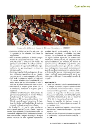 REVISTA EJÉRCITO • N. 909 DICIEMBRE • 2016 33 
Operaciones
−− Actualizar el Plan de Acción Nacional con
la aprobación de informes periódicos de
seguimiento.
−− Asociar a la sociedad civil al diseño y segui-
miento de las acciones llevadas a cabo.
−− Profundizar en la formación en materia de
género de los miembros de las Fuerzas Arma-
das y cuerpos de seguridad del Estado, espe-
cialmente los que desplieguen en misiones
internacionales.
−− Continuar impulsando la participación de mu-
jeres militares en operaciones de paz y asegu-
rar su presencia en los equipos de mediación.
−− Aplicar de forma estricta la política de toleran-
cia cero en relación con acusaciones de vio-
lencia sexual que afecten a miembros civiles y
militares españoles en misiones en el exterior.
−− Incrementar el porcentaje de ayuda oficial
al desarrollo dedicada a mujeres, paz y
seguridad.
−− Contribuir a la financiación de la unidad de
género del Departamento de Asuntos Políticos
de la Secretaría de Naciones Unidas.
−− Realizar en 2016 una contribución de 1 mi-
llón de euros al nuevo Instrumento de Ace-
leración Global y al Fondo ONU de mujeres
contra la violencia sexual en conflictos.
La Resolución 1325 nació como una herra-
mienta para la prevención de conflictos y para au-
mentar la participación de las mujeres en todos los
ámbitos de adopción de decisiones en la preven-
ción de conflictos y los procesos de paz. Aunque
desde entonces se han logrado importantes
avances, todavía queda mucho por hacer. Solo
mediante el compromiso, la colaboración y coor-
dinando las acciones de los Estados miembros,
las organizaciones regionales, las instituciones
financieras internacionales, las organizaciones
de la sociedad civil, las empresas, los medios de
comunicación y, sobre todo, los gobiernos y las
poblaciones de los países que salen del conflicto,
cuya participación es primordial, será posible ase-
gurar la paz. Esperemos que en un futuro próximo
se destruyan las barreras existentes entre compro-
misos y realidad, porque es innegable que la paz
es imprescindible para el adecuado desarrollo de
un país.
BIBLIOGRAFÍA
−− Comité para la Eliminación de la Discriminación con-
tra la Mujer: Recomendación general número 30 sobre
las mujeres en la prevención de conflictos y en situa-
ciones de conflicto y posteriores a conflictos, 2013.
−− Consejo de Seguridad de Naciones Unidas.
Resoluciones 1325 (2000), 1820 (2008), 1888 (2009),
1889 (2009), 1960 (2010), 2122 (2013), 2106 (2013)
y 2242 (2015). Mujeres, Paz y Seguridad.
−− Consejo de Seguridad de Naciones Unidas: La
consolidación de la Paz inmediatamente después de
los conflictos; 2014.
−− Consejo de Seguridad de Naciones Unidas: Informe
del Secretario General sobre las mujeres y la paz y la
seguridad; 2015.
−− VV.AA.: Enfoque integral de las perspectivas de género
en operaciones. Universidad de Granada/MADOC;
2013.n
Inauguración del Curso de Asesoría de Género en Operaciones en el CESEDEN
 
