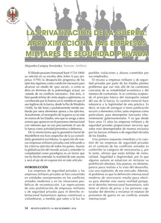 34  REVISTA EJÉRCITO • N. 909 DICIEMBRE • 2016
posibles violaciones y abusos cometidos por
sus empleados.
El recurso a empresas militares y de seguri-
dad privadas por parte de los Estados plantea
problemas que van más allá de las cuestiones
concretas de su rentabilidad económica y del
número de contratistas. Si se continúa aceptan-
do el principio básico del monopolio estatal
del uso de la fuerza, la cuestión esencial hace
referencia a la legitimidad de esta práctica. Es
decir, se trata de averiguar si tiene justificación
recurrir a elementos civiles, tanto empresas como
particulares, para desempeñar funciones inhe-
rentemente gubernamentales. Y es que desde
hace unos 15 años las empresas militares y de
seguridad privadas proporcionan servicios que
antes eran desempeñados de manera exclusiva
por las fuerzas militares o de seguridad oficiales
de los Estados.
Una primera respuesta inmediata a la cues-
tión de las empresas de seguridad privadas
en el contexto de los conflictos armados es
conferirles la categoría de mercenarios y, por
lo tanto, afirmar que están teñidas de inmo-
ralidad, ilegalidad e ilegitimidad, por lo que
algunos autores se esfuerzan en reclamar su
prohibición absoluta. Esta postura, no obstante,
parece poco realista a la vista del desarrollo,
casi una explosión, de ese mercado. Además,
el problema es que la definición internacional
moderna de mercenario resulta poco efecti-
va para abordar esta nueva realidad porque,
en el derecho internacional humanitario, solo
tiene el efecto de privar a las personas cap-
turadas del derecho a reclamar el estatuto de
prisionero de guerra en un conflicto armado
internacional.
LA PRIVATIZACIÓN DE LA GUERRA:
APROXIMACIÓN A LAS EMPRESAS
MILITARES DE SEGURIDAD PRIVADA
Alejandro Campoy Fernández. Teniente. Artillería
El filósofo prusiano Immanuel Kant (1724-1804)
ya vaticinó en su excelsa obra Sobre la paz per-
petua (1795) la desaparición progresiva de los
ejércitos regulares como condición necesaria para
alcanzar un estado de «paz social», o como se
diría en términos de la polemología actual, un
«estado de no conflicto necesario». Esta tesis, si
bien puede teñirse de cierta utopía u optimismo, es
corroborada por la historia en la medida en que el
uso legítimo de la fuerza, desde la Paz de Westfalia
(1648), ha ido lenta y paulatinamente siendo sus-
tituida por otros elementos ajenos a los ejércitos.
Actualmente, el monopolio de la guerra ya no está
en manos de los Estados, sino que se arroga a otros
actores que aparecen en el panorama internacional
con intereses que no son precisamente el uso de
la fuerza como actividad preventiva o defensiva.
De la misma forma que la geometría fractal de
Mandelbrot nos hizo sospechar de la ya consoli-
dada geometría euclidiana, la aparición de nue-
vas empresas militares privadas está relevando a
los clásicos ejércitos de todos los países. Asumir
la globalización del mundo actual y entender la
complejidad como paradigma es un factor que
me ha hecho entender la realidad de este asunto
y será el eje de mi exposición en este artículo.
INTRODUCCIÓN
Las empresas de seguridad privadas y las
empresas militares privadas se han convertido
en entidades omnipresentes en los conflictos
armados modernos y en las situaciones pos-
bélicas de reconstrucción. Las repercusiones
de esta proliferación de empresas militares
y de seguridad privadas para el derecho in-
ternacional humanitario apenas comienzan a
vislumbrarse, a medida que salen a la luz las
 