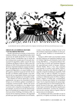 REVISTA EJÉRCITO • N. 909 DICIEMBRE • 2016 35 
Operaciones
ORIGEN DE LAS EMPRESAS MILITARES
Y DE SEGURIDAD PRIVADAS
Desde la década de los noventa, el sector de las
empresas militares y de seguridad privadas inició
un proceso de rápido desarrollo. En el año 2002
algunas fuentes consideraban que el monto de
las contrataciones anuales para el mercado inter-
nacional de seguridad y militar crecería de unos
55 billones de dólares (USD) en 1990 a unos 202
billones en 2020. Dicha estimación habría crecido
de forma importante desde los ataques terroristas
del 11 de septiembre de 2001 en Estados Unidos y
la guerra de Afganistán y, en mayor medida, a raíz
de la guerra y posterior ocupación de Irak. Eso ha
llevado a la industria militar privada a una sofis-
ticación de sus capacidades militares con las que
algunos ejércitos regulares tan solo podrían soñar.
Esta industria no solo ha aparecido y crecido
rápidamente, sino que se ha convertido al mismo
tiempo en un fenómeno global consolidado en
compañías transnacionales. Dentro del sector
parece haber una tendencia a las adquisiciones
o uniones entre compañías más pequeñas, como,
por ejemplo, ocurrió en el caso de ArmorGroup,
que es el resultado de la integración de la nortea-
mericana Armor Holdings y la británica DSL. La
mayoría de las empresas militares y de seguridad
privadas que operan globalmente son de Estados
Unidos o Gran Bretaña, aunque el sector se ha
desarrollado ampliamente también en otros paí-
ses como Israel, Sudáfrica o recientemente en
España.
Aunque es difícil saber con exactitud cuántas
de estas empresas son españolas (podemos citar
UC Global, High Security Solutions, Ge2b, SGSI
Group, Belt Iberica…), me gustaría destacar dos.
Una de ellas es Ge2B, que manifiesta disponer
de capacidad para actuar en Europa, América,
Oriente Medio, África y Asia. Esta compañía
está presente en países como Serbia, Kosovo,
Colombia, Marruecos, Irak, Pakistán o Argelia. La
segunda compañía fundada por españoles, SGSI
Group, tiene su sede en Gibraltar. Se anuncia
como la primera compañía militar privada ibérica
y trabaja en diferentes países de África (Nigeria,
Ghana, Angola) al tiempo que, recientemente,
firmó un contrato para trabajar en el Kurdistán
iraquí. En el campo de empresas de apoyo logís-
tico puede destacarse la unión temporal de em-
presas Tecnove-Ucalsa que, según publicita, es
el principal contratista del Ejército español para
suministro alimentario, raciones de campaña y
servicios de catering, tanto en España como en
operaciones en el extranjero.
Los estudiosos del tema coinciden en que la
aparición y el rápido crecimiento de este sector
La privatización de los conflictos está en los mejores momentos (en términos económicos) que nunca
 