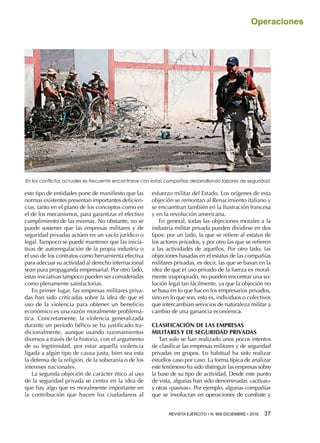 REVISTA EJÉRCITO • N. 909 DICIEMBRE • 2016 37 
Operaciones
este tipo de entidades pone de manifiesto que las
normas existentes presentan importantes deficien-
cias, tanto en el plano de los conceptos como en
el de los mecanismos, para garantizar el efectivo
cumplimiento de las mismas. No obstante, no se
puede sostener que las empresas militares y de
seguridad privadas actúen en un vacío jurídico o
legal. Tampoco se puede mantener que las inicia-
tivas de autorregulación de la propia industria o
el uso de los contratos como herramienta efectiva
para adecuar su actividad al derecho internacional
sean pura propaganda empresarial. Por otro lado,
estas iniciativas tampoco pueden ser consideradas
como plenamente satisfactorias.
En primer lugar, las empresas militares priva-
das han sido criticadas sobre la idea de que el
uso de la violencia para obtener un beneficio
económico es una razón moralmente problemá-
tica. Concretamente, la violencia generalizada
durante un período bélico se ha justificado tra-
dicionalmente, aunque usando razonamientos
diversos a través de la historia, con el argumento
de su legitimidad, por estar aquella violencia
ligada a algún tipo de causa justa, bien sea esta
la defensa de la religión, de la soberanía o de los
intereses nacionales.
La segunda objeción de carácter ético al uso
de la seguridad privada se centra en la idea de
que hay algo que es moralmente importante en
la contribución que hacen los ciudadanos al
esfuerzo militar del Estado. Los orígenes de esta
objeción se remontan al Renacimiento italiano y
se encuentran también en la Ilustración francesa
y en la revolución americana.
En general, todas las objeciones morales a la
industria militar privada pueden dividirse en dos
tipos: por un lado, la que se refiere al estatus de
los actores privados, y por otro las que se refieren
a las actividades de aquellos. Por otro lado, las
objeciones basadas en el estatus de las compañías
militares privadas, es decir, las que se basan en la
idea de que el uso privado de la fuerza es moral-
mente inapropiado, no pueden encontrar una so-
lución legal tan fácilmente, ya que la objeción no
se basa en lo que hacen los empresarios privados,
sino en lo que son, esto es, individuos o colectivos
que intercambian servicios de naturaleza militar a
cambio de una ganancia económica.
CLASIFICACIÓN DE LAS EMPRESAS
MILITARES Y DE SEGURIDAD PRIVADAS
Tan solo se han realizado unos pocos intentos
de clasificar las empresas militares y de seguridad
privadas en grupos. Lo habitual ha sido realizar
estudios caso por caso. La forma típica de analizar
este fenómeno ha sido distinguir las empresas sobre
la base de su tipo de actividad. Desde este punto
de vista, algunas han sido denominadas «activas»
y otras «pasivas». Por ejemplo, algunas compañías
que se involucran en operaciones de combate y
En los conflictos actuales es frecuente encontrarse con estas compañías desarrollando labores de seguridad
 