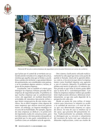 38  REVISTA EJÉRCITO • N. 909 DICIEMBRE • 2016
que luchan por el control de un territorio son au-
tomáticamente incluidas en la categoría de activas,
mientras que aquellas otras que se limitan a una de-
fensa o protección territorial, o que prestan labores
de asesoramiento, son consideradas como pasivas,
y así lo consideran algunos autores e, incluso, al-
gunas de las propias empresas.
Usualmente, este es también el criterio para
distinguir las empresas militares privadas de las
empresas de seguridad privadas. El problema es
que muchas empresas que se autodenominan
como «de seguridad» en realidad desarrollan
actividades de naturaleza típicamente militar y
que tienen consecuencias de esta misma natu-
raleza. No es difícil imaginar cómo algunas de
estas empresas que ofrecen servicios pasivos
tienen, sin embargo, un impacto estratégico en
el curso de las hostilidades. Por ejemplo, algunas
de estas empresas se dedican a la protección
de importantes nudos de comunicaciones, pero
esa labor pasiva o de mera protección puede ser
percibida por la otra parte contendiente en el
conflicto como un verdadero acto de agresión.
Otro sistema clasificatorio utilizado tradicio-
nalmente ha sido aquel que toma como punto de
partida la llamada «teoría de la agresión-defen-
sa»; esto es, si los servicios que ofrece la empresa
tienen como finalidad impulsar una agresión
o, por el contrario, detenerla. El problema que
plantea esta teoría al aplicarla a la industria mi-
litar privada es que tiene el mismo punto débil
que la teoría de la «actividad-pasividad». Casi
todas las empresas emplean medios que pueden
tener implicaciones ofensivas y defensivas simul-
táneamente, ya que esto suele depender de la
perspectiva de cada uno.
Desde un punto de vista militar, el mejor
criterio para estructurar la industria es acudir
a la cantidad de servicios y el nivel de fuer-
za que una determinada empresa es capaz
de ofrecer. Se trata de usar la metáfora tip of
the spear, que proviene del pensamiento mi-
litar. Tradicionalmente las unidades militares
se distinguen por su cercanía o alejamiento
del escenario de lucha real, que redunda en
diferentes implicaciones, como sus niveles de
Personal VIP recurre a estas empresas de seguridad como Guardia Pretoriana en zonas de conflictos
 