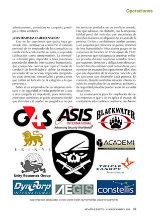 REVISTA EJÉRCITO • N. 909 DICIEMBRE • 2016 39 
Operaciones
adiestramiento, cometidos en campaña, presti-
gio y otros similares.
¿CONTRATISTAS O MERCENARIOS?
Una de las cuestiones que quizá haya ge-
nerado más controversia concierne al estatuto
personal de los empleados de las compañías: su
condición de combatientes o civiles, o su posible
calificación como «mercenarios». La normati-
va relevante para responder a tales cuestiones
procede del derecho internacional humanitario,
que comprende normas que rigen el modo de
conducir las hostilidades y define los estatutos
personales de las personas implicadas otorgándo-
les unos derechos, inmunidades y protecciones
que varían en función de la categoría a la que
pertenezca.
Saber si los empleados de las empresas mili-
tares y de seguridad privadas pertenecen a una
u otra categoría es importante, pues determina,
entre otras cuestiones, el grado de protección del
que disfrutan y si pueden ser juzgados o no por
los servicios prestados en un conflicto armado.
Hay que subrayar, no obstante, que la responsa-
bilidad penal del individuo por violaciones de
derechos humanos no depende del estatuto de la
persona. Civiles y combatientes pueden cometer,
y ser juzgados por crímenes de guerra, crímenes
de lesa humanidad e infracciones graves de los
convenios de Ginebra de 12 de agosto de 1949.
Las personas que trabajan para empresas milita-
res privadas durante conflictos armados tienen,
por supuesto, derechos y obligaciones dimanan-
tes del derecho internacional humanitario, pero
no existe un estatuto único para todos ellos, sino
que este dependerá de la situación concreta y de
las funciones que desarrolle cada persona. En
concreto, durante conflictos armados internacio-
nales los empleados de las empresas militares y
de seguridad privadas pueden estar en variadas
situaciones.
La consecuencia para los empleados de es-
tas empresas es que si se les aplica el estatuto de
combatiente ello conlleva constituirse en objetivo
Las empresas dedicadas a este sector están aumentando exponencialmente
 