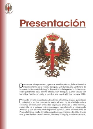 Presentación
Durante este año que termina, apenas se ha celebrado uno de los aniversarios
más importantes de la Historia de España y de Europa, el V Centenario de
la muerte de Fernando II de Aragón. Para entender la importancia de Fernando,
como gobernante, basta atender a la situación de España cuando se casó con
Isabel I de Castilla en 1469 y la que dejó a su muerte el 23 de enero de 1516.
Fernando, en solo cuarenta años, transformó a Castilla y Aragón, que estaban
próximos a su descomposición como el resto de los divididos reinos
cristianos, en una nación unificada y organizada propia de la edad moderna,
convertida en la primera potencia europea, descubriendo y colonizando
América y con un verdadero esplendor cultural. Antes de Fernando, la
Península Ibérica estaba dividida en cuatro reinos cristianos, Castilla, Aragón
(con graves disidencias en Cataluña), Navarra y Portugal y un reino musulmán,
 