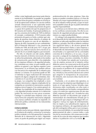 40  REVISTA EJÉRCITO • N. 909 DICIEMBRE • 2016
militar y estar legitimado para tomar parte directa-
mente en las hostilidades: no pueden ser juzgados
por actos lícitos de guerra cometidos en el transcur-
so de las operaciones militares. En caso de conflicto
armado internacional, si son capturados tienen
derecho a recibir el estatuto de prisionero de guerra
y a gozar de la protección que les proporciona el
III Convenio de Ginebra. El principal problema es
que los convenios de Ginebra de 1949 no definen
el concepto «combatiente». El III Convenio sobre
prisioneros de guerra se limita a señalar qué cate-
gorías de personas tienen derecho al estatuto de
prisionero de guerra en caso de ser detenidas, y
algunas de ellas claramente no son combatientes.
Será el Protocolo Adicional I a los convenios de
Ginebra de 1949, de 8 de junio 1977, el que, por
primera vez, defina el alcance de la noción en su
artículo 50, en un sentido negativo y por exclusión.
Por ello, en relación con este asunto, debería
hacerse mención al término mercenario tal como
se utiliza frecuentemente, sobre todo en los medios
de comunicación, para describir a los empleados
de las empresas militares y de seguridad privadas.
Los contratistas son vistos, en gran medida, por el
público en general y por algunos expertos como
mercenarios. Es un término que también utilizan
con frecuencia los empleados de la industria para
referirse a sí mismos. En ocasiones puede ser difí-
cil delimitar la figura tradicional del mercenario
respecto de alguna categoría de contratistas, bási-
camente en el caso de los que trabajan por cuen-
ta propia. Las compañías han empleado a veces
antiguos mercenarios o algunos empleados de las
compañías se convierten en mercenarios cuando la
empresa cierra el negocio. Con carácter general, sin
embargo, los empleados de las empresas militares
y de seguridad privadas entrarán en la definición
jurídica de mercenario en muy pocas ocasiones.
Catalogar la actividad estas empresas como una
nueva forma de compañías mercenarias adaptada
a los nuevos conflictos armados no responde a la
definición jurídica contenida en los instrumentos
internacionales.
CONCLUSIONES
Queda mucha tarea por delante, especialmente
en el esfuerzo de ampliar y armonizar la normativa
jurídica existente y en el de aprovechar la situación
derivada de la intervención en Irak y Afganistán
como un punto de partida para lograr una mayor
profesionalización de estas empresas. Estos dos
puntos se pueden considerar básicos a la hora de
abordar una mayor responsabilidad por sus accio-
nes de la industria militar privada, ya que no resul-
taría aceptable la tesis de que se puede externalizar
aquella responsabilidad.
La amenaza ya no está tan clara y definida como
en los conflictos convencionales. Por ello la con-
tratación de seguridad privada por parte de orga-
nismos va a seguir produciéndose.
Un enfoque más pragmático debería centrarse
en el desarrollo de los instrumentos normativos que
permitan un adecuado equilibrio entre los intereses
públicos y privados. Para ello se debería combinar
una regulación básica y de alcance general de
derecho internacional relativa a estas empresas y
el desarrollo de instrumentos jurídicos nacionales
encaminados a la supervisión de las actividades
concretas de la industria y, en su caso, a la per-
secución y castigo de los empleados individuales
por los abusos concretos cometidos. En defini-
tiva, si los Estados han optado por la privatiza-
ción de amplios sectores de la industria militar
deberían asumir las consecuencias de tal opción
y proceder a una regulación adecuada del sector
que resuelva el problema de la responsabilidad
individual y corporativa, y que, de la misma for-
ma, introduzca mecanismos efectivos de control
que aseguren la transparencia de actuaciones.
No obstante, este escenario dista mucho de ser
una realidad.
Finalmente, y en un plano más operativo, es
necesario que las empresas que despliegan en un
teatro en el que operan Fuerzas Armadas expe-
dicionarias estén coordinadas con ellas tanto si
están contratadas por los Estados correspondientes
como si lo están por organizaciones de otro tipo
(ONG, empresas privadas, etc.). En todos los casos
deberían suscribir un documento que acepte el
memorándum de entendimiento firmado por la
organización que ampara el despliegue del con-
tingente e incluya las reglas de enfrentamiento.
Esto no implica una subordinación orgánica de
las empresas militares y de seguridad privadas al
jefe del contingente militar, pero sí una correspon-
dencia funcional debido a la necesidad del mando
gubernamental de saber y conocer todos y cada
uno de los movimientos o de consecuencias deri-
vadas de los actos de estas empresas que pueden
afectar a la población civil o a la misión. n
 