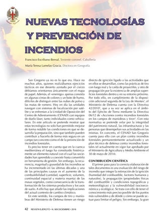 42  REVISTA EJÉRCITO • N. 909 DICIEMBRE • 2016
San Gregorio ya no es lo que era. Hace no
muchos años, quienes realizábamos ejercicios
tácticos en ese desierto azotado por el cierzo
debíamos orientarnos únicamente con el mapa
de papel. Además, el «enemigo» apenas consistía
en algunas cintas de colores y un bote de humo,
difíciles de distinguir entre las nubes de polvo y
las matas de romero. Hoy en día las unidades
navegan con sistemas de localización por saté-
lite y se enfrentan a la Unidad de Oposición del
Centro de Adiestramiento (CENAD) con equipos
de duelo láser, tanto individuales como vehicu-
lares. En este artículo se pretende mostrar que
estas tecnologías no solo han permitido mejorar
de forma notable las condiciones en que se de-
sarrolla la preparación, sino que también pueden
contribuir a hacerlo de forma más segura en un
campo tan concreto como el de la prevención de
incendios forestales.
Es preciso tener en cuenta que en la cuenca
mediterránea el fuego ha constituido histórica-
mente un elemento natural con el cual las socie-
dades han aprendido a coexistir hasta convertirlo
en herramienta de gestión. Sin embargo, la recu-
rrencia, magnitud y gravedad de los incendios se
ha incrementado en las últimas décadas y una
de las principales causas es el aumento de la
combustibilidad (cantidad, superficie, volumen,
continuidad espacial y materia muerta) de las
masas vegetales, como consecuencia de la trans-
formación de los sistemas productivos y los usos
de suelo. A ello hay que añadir las implicaciones
del actual contexto de cambio climático.
En este sentido, los campos de tiro y manio-
bras del Ministerio de Defensa tienen un riesgo
directo de ignición ligado a las actividades que
en ellos se desarrollan, como las prácticas de tiro
con fuego real y la caída de proyectiles, y otro de
propagación por la existencia de amplias super-
ficies forestales dentro y en su entorno próximo.
Por todo ello, en cumplimiento de la disposi-
ción adicional segunda de la Ley de Montes1
, el
Ministerio de Defensa cuenta con la Directiva
42/20102
, que a su vez se aplica en el ámbi-
to del Ejército de Tierra mediante la Directiva
06/12 de «Acciones contra incendios forestales
en los campos de maniobras y tiro»3
. Con esta
normativa se pretende velar por la integridad
del patrimonio natural, las infraestructuras y las
personas que desempeñan sus actividades en las
mismas. En concreto, el CENAD San Gregorio
cuenta para ello con un plan contra incendios
forestales permanentemente actualizado y un
plan técnico de defensa contra incendios fores-
tales (el actualmente en vigor fue aprobado por
el Ministerio de Agricultura y Medio Ambiente el
30 de mayo de 2014).
CONTRIBUCIÓN CIENTÍFICA
El primer paso para la correcta elaboración de
tales documentos es una evaluación del riesgo de
incendio que integre la estimación de la ignición
(humedad del combustible, factores humanos y
naturales), la propagación (propiedades físicas
del combustible y condiciones topográficas y
meteorológicas) y la vulnerabilidad (socioeco-
nómica y ecológica). Se trata con ello de tener el
conocimiento más preciso posible de los puntos
más vulnerables y de dónde y cómo se puede ac-
tuar para limitar el peligro. Sin embargo, la gran
Francisco Escribano Bernal. Teniente coronel. Caballería
María Teresa Lamelas Gracia. Doctora en Geografía
NUEVAS TECNOLOGÍAS
Y PREVENCIÓN DE
INCENDIOS
 
