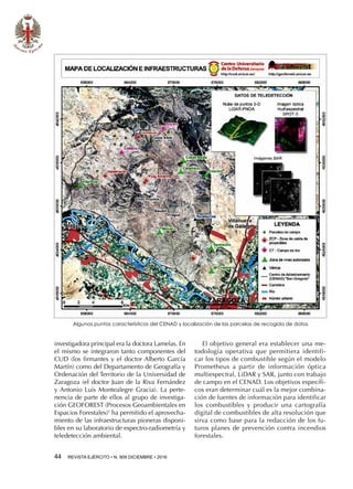 44  REVISTA EJÉRCITO • N. 909 DICIEMBRE • 2016
investigadora principal era la doctora Lamelas. En
el mismo se integraron tanto componentes del
CUD (los firmantes y el doctor Alberto García
Martín) como del Departamento de Geografía y
Ordenación del Territorio de la Universidad de
Zaragoza (el doctor Juan de la Riva Fernández
y Antonio Luis Montealegre Gracia). La perte-
nencia de parte de ellos al grupo de investiga-
ción GEOFOREST (Procesos Geoambientales en
Espacios Forestales)5
ha permitido el aprovecha-
miento de las infraestructuras pioneras disponi-
bles en su laboratorio de espectro-radiometría y
teledetección ambiental.
El objetivo general era establecer una me-
todología operativa que permitiera identifi-
car los tipos de combustible según el modelo
Prometheus a partir de información óptica
multiespectral, LiDAR y SAR, junto con trabajo
de campo en el CENAD. Los objetivos específi-
cos eran determinar cuál es la mejor combina-
ción de fuentes de información para identificar
los combustibles y producir una cartografía
digital de combustibles de alta resolución que
sirva como base para la redacción de los fu-
turos planes de prevención contra incendios
forestales.
Algunos puntos característicos del CENAD y localización de las parcelas de recogida de datos
 