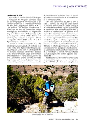 REVISTA EJÉRCITO • N. 909 DICIEMBRE • 2016 45 
Instrucción y Adiestramiento
LA INVESTIGACIÓN
Tras recibir la autorización del Ejército para
la realización del trabajo de campo se proce-
dió a la recopilación de información, en la que
también se contó con la colaboración de perso-
nal del Centro Geográfico del Ejército (CEGET).
Con respecto a los datos de teledetección, se
manejaron tres tipos de fuentes: una imagen
multiespectral del satélite SPOT-5 proporciona-
da por el Plan Nacional de Teledetección, las
nubes de puntos LiDAR del Plan Nacional de
Ortofotografía Aérea y cinco imágenes SAR cap-
tadas por los satélites ENVISAT-1 y ERS-2 de la
Agencia Espacial Europea.
La zona de estudio correspondía al CENAD
San Gregorio, que ocupa 33.839 hectáreas en el
sector central de la depresión del Ebro (provincia
de Zaragoza). Como bien es sabido por todos
los militares españoles, este territorio tiene un
clima mediterráneo con rasgos continentales,
ambiente semiárido y unos suelos yesíferos po-
bres. Dominan los terrenos cubiertos por pastos
de gramíneas y arbustos de hoja perenne de cos-
coja, enebro y romero, así como masas arboladas
de pino carrasco en el extremo norte y en rodales
discontinuos de repoblación de diverso tamaño
en el límite este-sureste.
Entre julio y septiembre de 2014 se llevó a
cabo la campaña de trabajo de campo con la
finalidad de identificar in situ las siete tipologías
de combustibles existentes según la clasificación
de Prometheus. Para ello se recogieron datos y
muestras de vegetación en 108 parcelas de 15
metros de radio distribuidas mediante un mues-
treo aleatorio estratificado, con el fin de obtener
una muestra representativa de la variabilidad de
la cobertura vegetal, su altura, la espesura y las
pendientes topográficas de la zona de estudio. En
cada una se hizo un inventario forestal (altura y
diámetro de árboles, porcentaje de cobertura y
altura de matorral), recogida de muestras de ho-
jas y pasto con el objetivo de hacer la estimación
de la humedad, y se tomó la firma espectral de
las cubiertas presentes con un espectro-radió-
metro ASD
A partir de la localización de los centroides de
las parcelas de campo, con apoyo en las ortofoto-
grafías del PNOA y la información recogida sobre
Trabajo de campo en el CENAD
 