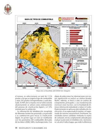 46  REVISTA EJÉRCITO • N. 909 DICIEMBRE • 2016
el terreno, se seleccionaron un total de 2.314
píxeles a los que se asignó el tipo de combustible
y otros 392 píxeles correspondientes a suelo des-
nudo. El 90% de la muestra inicial seleccionada
aleatoriamente se utilizó como entrenamiento
del proceso de clasificación digital y el 10%
restante para la validación.
La información de teledetección recopilada
de diferentes fuentes fue procesada y se procedió
a su combinación para iniciar la clasificación
digital. En primer lugar se creó un multibanda
con los parámetros del combustible derivados
de los datos LiDAR, SAR y multiespectrales. Con
objeto de seleccionar las informaciones con ma-
yor significación se realizó un análisis Kruskal
Wallis. Además, se llevó a cabo un análisis de
componentes principales y una transformación
minimum noise fraction, con la finalidad de eli-
minar información redundante y reducir el ruido.
Posteriormente se aplicaron dos métodos de cla-
sificación: el no supervisado K-medias y el super-
visado de máxima verosimilitud. Finalmente, los
resultados fueron validados mediante la matriz
de confusión, técnica ampliamente utilizada para
evaluar la precisión en teledetección. Asimismo,
se calculó el índice kappa, que mide la diferencia
Mapa de combustibles del CENAD San Gregorio
 