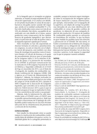 48  REVISTA EJÉRCITO • N. 909 DICIEMBRE • 2016
aceptable, aunque es necesario seguir investigan-
do sobre la incorporación de imágenes ópticas
de mayor resolución o nuevas informaciones,
por ejemplo, relacionadas con la topografía de
la superficie, con objeto de corregir los proble-
mas derivados de una mala identificación del
combustible en zonas de grandes cambios de
pendiente. La obtención de una cartografía di-
gital de alta resolución (10 metros) de modelos
de combustible podría permitir su utilización
en simuladores de incendio, lo que facilitaría
en gran medida las posibles tareas de extinción
y prevención en el CENAD. De esta forma, el
Centro Universitario de la Defensa de Zaragoza
ha cumplido con su obligación de «desarrollar
líneas de investigación que se consideren de in-
terés para las Fuerzas Armadas»8
en un área muy
concreta y práctica, la de mejorar la seguridad
con la que se preparan nuestros soldados.
NOTAS
1 
Ley 43/2003, de 21 de noviembre, de Montes, mo-
dificada por la Ley 21/2015, de 20 de julio.
2 
Directiva 42/2010, de 12 de julio, del Ministerio de
Defensa para la prevención y extinción de incendios
forestales en los campos de maniobras y tiro.
3 
Directiva 06/12, de 16 de julio del Jefe de Estado Mayor
del Ejército, «Acciones contra incendios forestales en los
campos de maniobras y tiro del Ejército deTierra y otras
propiedades asignadas al Ejército deTierra».
4 
Prometheus S.V. Project. 2000. Management tech-
niques for optimization of suppression and minimi-
zation of wildfire effects.
5 
Véase la web de GEOFOREST: http://geoforest.uni-
zar.es/es/index.php
6 
Montealegre, A.L., Lamelas, M.T., de la Riva, J.,
García-Martín, A., Escribano, F.: «Cartografía de
modelos de combustible mediante combinación
de imágenes LiDAR, SAR y ópticas en el Centro de
Adiestramiento San Gregorio». En: Asorey, R. et al.
(Eds.): III Congreso Nacional de I+D en Defensa y
Seguridad. CUD de Marín, Marín, p. 1185-1192;
2015. Disponible en https://cud.uvigo.es/images/
Documentacion/deseid2015/actas2015.pdf
7 
Guía de salidas de campo del XXIV Congreso de la
Asociación de Geógrafos Españoles. Disponible en
http://congresoage.unizar.es/docs/Guia_Salidas_de_
Campo_XXIV_Congreso_AGE.pdf
8 
Véanse las actividades de investigación del CUD en su
web: http://cud.unizar.es/investigaci%C3%B3n/opid.n
En la fotografía que se acompaña en páginas
anteriores, se muestra el mapa resultante de la cla-
sificación supervisada. Si se analiza con detalle,
se ven píxeles localizados en zonas de escarpe y
barrancos encajados (sector suroeste del mapa)
que, siendo en la realidad combustible T1 o T2,
han sido clasificados como zonas con más de un
50% de arbolado. Este efecto, susceptible de ser
analizado con más detalle en el futuro, parece
producirse como consecuencia de los cambios
bruscos de gradiente topográfico, que afectan
tanto a la precisión de la nube de puntos como a
la respuesta espectral captada por el sensor.
Tales resultados se han ido exponiendo en
diversos formatos en artículos y presentaciones
en congresos, no solo en relación con el objeti-
vo inicial del proyecto, sino también con otras
líneas de investigación paralelas como el inven-
tario forestal, el cálculo de biomasa o el ajuste
de procedimientos técnicos para el procesado
de las imágenes (tabla 2). En lo referente al ob-
jetivo de apoyo a la prevención de incendios
en el CENAD, la principal comunicación fue
la realizada en el III Congreso Nacional de I+D
en Defensa y Seguridad, celebrado en el CUD
de Vigo en noviembre de 2015, con el título de
«Cartografía de modelos de combustible me-
diante combinación de imágenes LiDAR, SAR
y ópticas en el Centro de Adiestramiento San
Gregorio»6
. Además, los trabajos realizados en
el proyecto fueron objeto principal en una salida
de campo el 29 de octubre de 2015, durante el
XXIV Congreso de la Asociación de Geógrafos
Españoles, que coincidió con la realización del
ejercicio Trident Juncture 2015 y para la que se
elaboró una guía en la que se explicaban la histo-
ria y las características del centro y sus paisajes7
.
Además, toda la información ha sido trans-
mitida tanto al CENAD como al CEGET para
su posible aprovechamiento práctico, dado que
un mejor conocimiento de la tipología de com-
bustibles podría traducirse en una más eficiente
ubicación de las infraestructuras de prevención
y extinción de los Incendios.
CONCLUSIONES
Este estudio ha demostrado cómo se puede
mejorar la clasificación de combustibles combi-
nando datos de teledetección pasiva y activa. La
fiabilidad global de la cartografía presentada es
 