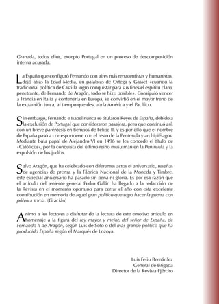 Granada, todos ellos, excepto Portugal en un proceso de descomposición
interna acusada.
La España que configuró Fernando con aires más renacentistas y humanistas,
dejó atrás la Edad Media, en palabras de Ortega y Gasset «cuando la
tradicional política de Castilla logró conquistar para sus fines el espíritu claro,
penetrante, de Fernando de Aragón, todo se hizo posible». Consiguió vencer
a Francia en Italia y contenerla en Europa, se convirtió en el mayor freno de
la expansión turca, al tiempo que descubría América y el Pacífico.
Sin embargo, Fernando e Isabel nunca se titularon Reyes de España, debido a
la exclusión de Portugal que consideraron pasajera, pero que continuó así,
con un breve paréntesis en tiempos de Felipe II, y es por ello que el nombre
de España pasó a corresponderse con el resto de la Península y archipiélagos.
Mediante bula papal de Alejandro VI en 1496 se les concede el título de
«Católicos», por la conquista del último reino musulmán en la Península y la
expulsión de los judíos.
Salvo Aragón, que ha celebrado con diferentes actos el aniversario, reseñas
de agencias de prensa y la Fábrica Nacional de la Moneda y Timbre,
este especial aniversario ha pasado sin pena ni gloria. Es por esa razón que
el artículo del teniente general Pedro Galán ha llegado a la redacción de
la Revista en el momento oportuno para cerrar el año con esta excelente
contribución en memoria de aquel gran político que supo hacer la guerra con
pólvora sorda. (Gracián)
Animo a los lectores a disfrutar de la lectura de este emotivo artículo en
homenaje a la figura del rey mayor y mejor, del señor de España, de
Fernando II de Aragón, según Luis de Soto o del más grande político que ha
producido España según el Marqués de Lozoya.
Luis Feliu Bernárdez
General de Brigada
Director de la Revista Ejército
 