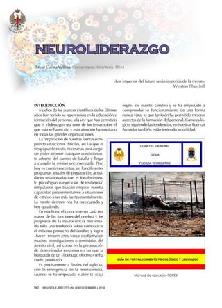 50  REVISTA EJÉRCITO • N. 909 DICIEMBRE • 2016
negra» de nuestro cerebro y se ha empezado a
comprender su funcionamiento de una forma
nunca vista, lo que también ha permitido mejorar
aspectos de la formación del personal. Como es ló-
gico, siguiendo las tendencias, en nuestras Fuerzas
Armadas también están teniendo su utilidad.
INTRODUCCIÓN
Muchos de los avances científicos de los últimos
años han tenido su repercusión en la educación y
formación del personal, a la vez que han permitido
que el «liderazgo» sea unos de los temas sobre el
que más se ha escrito y más atención ha suscitado
en todas las grandes organizaciones.
La preparación de nuestras fuerzas com-
prende situaciones difíciles, en las que el
riesgo puede existir, necesarias para asegu-
rar poder afrontar cualquier condicionan-
te adverso del campo de batalla y llegar
a cumplir la misión encomendada. Pero
hoy es común encontrar, en los diferentes
programas anuales de preparación, activi-
dades relacionadas con el fortalecimien-
to psicológico o ejercicios de resiliencia1
estipulados que buscan mejorar nuestra
capacidad para enfrentarnos a situaciones
de estrés o a ser más fuertes mentalmente.
La mente siempre nos ha preocupado y
hoy quizá más.
En esta línea, el conocimiento cada vez
mayor de las funciones del cerebro y los
progresos de la neurociencia han crea-
do toda una tendencia sobre cómo sacar
el máximo provecho del cerebro y lograr
«hacer» mejores jefes, lo que es objetivo de
muchas investigaciones o seminarios del
ámbito civil, así como en la preparación
de determinadas empresas en las que la
búsqueda de un «liderazgo efectivo» se ha
vuelto prioritario.
Es precisamente a finales del siglo xx,
con la emergencia de la neurociencia,
cuando se ha empezado a abrir la «caja
«Los imperios del futuro serán imperios de la mente»
Winston Churchill
Manual de ejercicios FOPEX
NEUROLIDERAZGO
David Cuesta Vallina. Comandante. Infantería. DEM
 