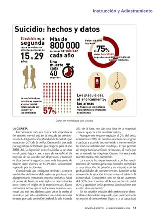REVISTA EJÉRCITO • N. 909 DICIEMBRE • 2016 51 
Instrucción y Adiestramiento
LA CIENCIA
La conciencia cada vez mayor de la importancia
del entorno mental está en la línea de las previsio-
nes de la Organización Mundial de la Salud, que
marcan un 20% de la población mundial afectada
por algún tipo de trastorno psicológico2
para el año
2020. Así, la depresión con el suicidio ya se sitúa
en el cuarto lugar como causa de mortalidad (la
mayoría de los suicidas son depresivos) y también
se alza como la segunda causa más frecuente de
muerte entre jóvenes de 15-29 años, únicamente
superada por accidentes.
Considerada una «máquina perfecta», conocer
los detalles del interior del cerebro se plantea como
algo prioritario en nuestro proceso evolutivo, hasta
el punto de bautizar este siglo en determinados
foros como el «siglo de la neurociencia». Datos
numéricos como que si colocamos nuestras neu-
ronas una tras otra darían cuatro veces la vuelta al
mundo, o que si las apiláramos en un folio encima
de otro, por cada conexión cerebral, la pila iría más
allá de la luna, nos dan una idea de la magnitud
«física» que encierra nuestro cerebro.
Aunque este órgano equivale al 2% del peso,
consume el 20% de nuestras reservas de oxígeno
y azúcar, y cuando está sometido a menor tensión
las ondas cerebrales son más bajas, lo que permite
un mejor funcionamiento del mismo, al revés que
en el resto de las máquinas. Cuanto más se sabe de
nuestro motor, más sorprende.
La ciencia ha experimentado con los rendi-
mientos de nuestros procesos mentales sometidos
a una situación de presión y su vínculo con las
probabilidades de cometer errores. También se ha
observado la relación inversa entre el estrés y la
creatividad. Conocemos que se da un aumento
del 50% de errores tras 48 horas sin dormir, o del
80% y aparición de las primeras alucinaciones tras
cuatro días sin dormir3
.
En los estudios iniciales del cerebro ya se identi-
ficaba un hemisferio izquierdo, que posteriormente
se asoció al pensamiento lógico y a la capacidad
Datos de mortalidad por suicidio
 
