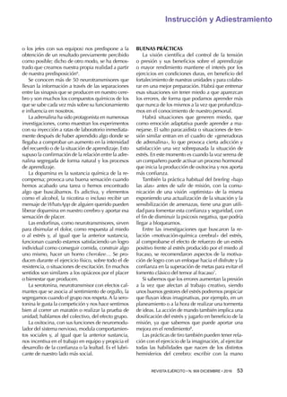 REVISTA EJÉRCITO • N. 909 DICIEMBRE • 2016 53 
Instrucción y Adiestramiento
o los jefes con sus equipos) nos predispone a la
obtención de un resultado previamente percibido
como posible; dicho de otro modo, se ha demos-
trado que creamos nuestra propia realidad a partir
de nuestra predisposición6
.
Se conocen más de 50 neurotransmisores que
llevan la información a través de las separaciones
entre las sinapsis que se producen en nuestro cere-
bro y son muchos los compuestos químicos de los
que se sabe cada vez más sobre su funcionamiento
e influencia en nosotros.
La adrenalina ha sido protagonista en numerosas
investigaciones, como muestran los experimentos
con su inyección a ratas de laboratorio inmediata-
mente después de haber aprendido algo donde se
llegaba a comprobar un aumento en la intensidad
del recuerdo o de la situación de aprendizaje. Esto
supuso la confirmación de la relación entre la adre-
nalina segregada de forma natural y los procesos
de aprendizaje.
La dopamina es la sustancia química de la re-
compensa; provoca una buena sensación cuando
hemos acabado una tarea o hemos encontrado
algo que buscábamos. Es adictiva, y elementos
como el alcohol, la nicotina o incluso recibir un
mensaje de WhatsApp de alguien querido pueden
liberar dopamina en nuestro cerebro y aportar esa
sensación de placer.
Las endorfinas, como neurotransmisores, sirven
para disimular el dolor, como respuesta al miedo
o al estrés y, al igual que la anterior sustancia,
funcionan cuando estamos satisfaciendo un logro
individual como conseguir comida, construir algo
uno mismo, hacer un horno cherokee… Se pro-
ducen durante el ejercicio físico, sobre todo el de
resistencia, o situaciones de excitación. En muchos
sentidos son similares a los opiáceos por el placer
o bienestar que producen.
La serotonina, neurotransmisor con efectos cal-
mantes que se asocia al sentimiento de orgullo, la
segregamos cuando el grupo nos respeta. A la sero-
tonina le gusta la competición y nos hace sentirnos
bien al correr un maratón o realizar la prueba de
unidad; hablamos del colectivo, del efecto grupo.
La oxitocina, con sus funciones de neuromodu-
lador del sistema nervioso, modula comportamien-
tos sociales y, al igual que la anterior sustancia,
nos incentiva en el trabajo en equipo y propicia el
desarrollo de la confianza o la lealtad. Es el lubri-
cante de nuestro lado más social.
BUENAS PRÁCTICAS
La visión científica del control de la tensión
o presión y sus beneficios sobre el aprendizaje
o mayor rendimiento mantiene el interés por los
ejercicios en condiciones duras, en beneficio del
fortalecimiento de nuestras unidades y para colabo-
rar en una mejor preparación. Habrá que entrenar
esas situaciones sin tener miedo a que aparezcan
los errores, de forma que podamos aprender más
que nunca de los mismos a la vez que profundiza-
mos en el conocimiento de nuestro personal.
Habrá situaciones que generen miedo, que
como emoción adaptativa puede aprender a ma-
nejarse. El salto paracaidista o situaciones de ten-
sión similar entran en el cuadro de «generadoras
de adrenalina», lo que provoca cierta adicción y
satisfacción una vez sobrepasada la situación de
estrés. En este momento es cuando la voz serena de
un compañero puede activar un proceso hormonal
que inicia la producción de oxitocina y nos aporta
más confianza.
También la práctica habitual del briefing «bajo
las alas» antes de salir de misión, con la comu-
nicación de una visión «optimista» de la misma
exponiendo una actualización de la situación y la
sensibilización de amenazas, tiene una gran utili-
dad para fomentar esta confianza y seguridad, con
el fin de disminuir la psicosis negativa, que podría
llegar a bloquearnos.
Entre las investigaciones que buscaron la re-
lación «motivación-química cerebral» del estrés,
al comprobarse el efecto de refuerzo de un estrés
positivo frente al estrés producido por el miedo al
fracaso, se recomendaron aspectos de la motiva-
ción de logro con un enfoque hacia el disfrute y la
confianza en la superación de metas para evitar el
fomento clásico del temor al fracaso7
.
Si sabemos que los errores aumentan la presión
a la vez que afectan al trabajo creativo, siendo
unos buenos gestores del estrés podremos propiciar
que fluyan ideas imaginativas, por ejemplo, en un
planeamiento o a la hora de realizar una tormenta
de ideas. La acción de mando también implica una
dosificación del estrés y jugarlo en beneficio de la
misión, ya que sabemos que puede aportar una
mejora en el rendimiento8
.
Las prácticas de tiro también pueden tener rela-
ción con el ejercicio de la imaginación, al ejercitar
todas las habilidades que nacen de los distintos
hemisferios del cerebro: escribir con la mano
 