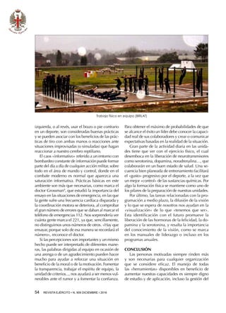 54  REVISTA EJÉRCITO • N. 909 DICIEMBRE • 2016
izquierda, o al revés, usar el brazo o pie contrario
en un deporte, son consideradas buenas prácticas
y se pueden asociar con los beneficios de las prác-
ticas de tiro con ambas manos o reacciones ante
situaciones improvisadas (o simuladas) que hagan
reaccionar a nuestro cerebro reptiliano.
El caos «informativo» referido a un entorno con
bombardeo constante de información puede formar
parte del día a día de cualquier acción militar, sobre
todo en el área de mando y control, donde en el
combate moderno es normal que aparezca una
saturación informativa. Prácticas básicas en este
ambiente son más que necesarias, como marca el
doctor Grossman9
, que estudió la importancia del
ensayo en las situaciones de emergencia, en las que
la gente sufre una frecuencia cardíaca disparada y
la coordinación motora se deteriora, al comprobar
el gran número de errores que se daban al marcar el
teléfono de emergencias 112. Nos sorprendería ver
cuánta gente marca el 221, ya que, sencillamente,
no distinguimos unos números de otros. «Hay que
ensayar, porque solo de esa manera se recordará el
número», reconoce el doctor.
Si las percepciones son importantes y un mismo
hecho puede ser interpretado de diferentes mane-
ras, las palabras dirigidas al equipo en ocasión de
una arenga o de un agradecimiento pueden hacer
mucho para ayudar a reforzar una situación en
beneficio de la moral o de la motivación. Fomentar
la transparencia, trabajar el espíritu de equipo, la
unidad de criterios..., nos ayudará a ser menos vul-
nerables ante el rumor y a fomentar la confianza.
Trabajo físico en equipo (BRILAT)
Para obtener el máximo de probabilidades de que
se alcance el éxito un líder debe conocer la capaci-
dad real de sus colaboradores y crear o comunicar
expectativas basadas en la realidad de la situación.
Gran parte de la actividad diaria en las unida-
des tiene que ver con el ejercicio físico, el cual
desemboca en la liberación de neurotransmisores
como serotonina, dopamina, noradrenalina…, que
colaborarán en un buen estado de salud. Una se-
cuencia bien planeada de entrenamiento facilitará
el «gusto» progresivo por el deporte, a la vez que
un mejor «control» de las sustancias químicas. Por
algo la formación física se mantiene como uno de
los pilares de la preparación de nuestras unidades.
Por último, las tareas relacionadas con la pro-
gramación a medio plazo, la difusión de la visión
y lo que se espera de nosotros nos ayudan en la
«visualización» de lo que «tenemos que ser».
Esta identificación con el futuro promueve la
liberación de las hormonas de la felicidad, la do-
pamina y la serotonina, y resalta la importancia
del conocimiento de la visión, como se marca
en los manuales de liderazgo o incluso en los
programas anuales.
CONCLUSIÓN
Las personas motivadas siempre rinden más
y son necesarias para cualquier organización
que se considere eficaz. El manejo de todas
las «herramientas» disponibles en beneficio de
aumentar nuestras capacidades es siempre digno
de estudio y de aplicación, incluso la gestión del
 