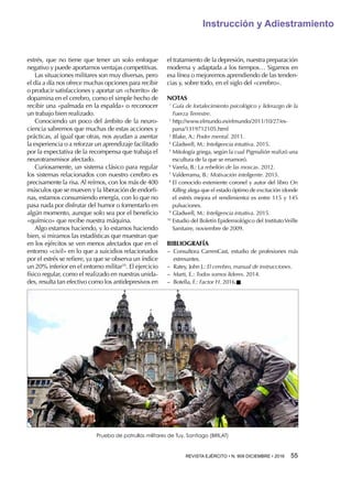 REVISTA EJÉRCITO • N. 909 DICIEMBRE • 2016 55 
Instrucción y Adiestramiento
estrés, que no tiene que tener un solo enfoque
negativo y puede aportarnos ventajas competitivas.
Las situaciones militares son muy diversas, pero
el día a día nos ofrece muchas opciones para recibir
o producir satisfacciones y aportar un «chorrito» de
dopamina en el cerebro, como el simple hecho de
recibir una «palmada en la espalda» o reconocer
un trabajo bien realizado.
Conociendo un poco del ámbito de la neuro-
ciencia sabremos que muchas de estas acciones y
prácticas, al igual que otras, nos ayudan a asentar
la experiencia o a reforzar un aprendizaje facilitado
por la expectativa de la recompensa que trabaja el
neurotransmisor afectado.
Curiosamente, un sistema clásico para regular
los sistemas relacionados con nuestro cerebro es
precisamente la risa. Al reírnos, con los más de 400
músculos que se mueven y la liberación de endorfi-
nas, estamos consumiendo energía, con lo que no
pasa nada por disfrutar del humor o fomentarlo en
algún momento, aunque solo sea por el beneficio
«químico» que recibe nuestra máquina.
Algo estamos haciendo, y lo estamos haciendo
bien, si miramos las estadísticas que muestran que
en los ejércitos se ven menos afectados que en el
entorno «civil» en lo que a suicidios relacionados
por el estrés se refiere, ya que se observa un índice
un 20% inferior en el entorno militar10
. El ejercicio
físico regular, como el realizado en nuestras unida-
des, resulta tan efectivo como los antidepresivos en
el tratamiento de la depresión, nuestra preparación
moderna y adaptada a los tiempos… Sigamos en
esa línea o mejoremos aprendiendo de las tenden-
cias y, sobre todo, en el siglo del «cerebro».
NOTAS
1 
Guía de fortalecimiento psicológico y liderazgo de la
Fuerza Terrestre.
2 
http://www.elmundo.es/elmundo/2011/10/27/es-
pana/1319712105.html
3 
Blake, A.: Poder mental. 2011.
4 
Gladwell, M.: Inteligencia intuitiva. 2015.
5 
Mitología griega, según la cual Pigmalión realizó una
escultura de la que se enamoró.
6 
Varela, B.: La rebelión de las moscas. 2012.
7 
Valderrama, B.: Motivación inteligente. 2015.
8 
El conocido exteniente coronel y autor del libro On
Killing alega que el estado óptimo de excitación (donde
el estrés mejora el rendimiento) es entre 115 y 145
pulsaciones.
9 
Gladwell, M.: Inteligencia intuitiva. 2015.
10 
Estudio del Boletín Epidemiológico del InstitutoVeille
Sanitaire, noviembre de 2009.
BIBLIOGRAFÍA
−− Consultora CarrenCast, estudio de profesiones más
estresantes.
−− Ratey, John J.: El cerebro, manual de instrucciones.
−− Marti, E.: Todos somos líderes. 2014.
−− Botella, F.: Factor H. 2016.n
Prueba de patrullas militares de Tuy, Santiago (BRILAT)
 