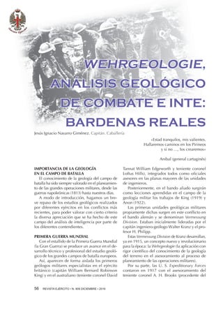 56 REVISTA EJÉRCITO • N. 909 DICIEMBRE • 2016
IMPORTANCIA DE LA GEOLOGÍA
EN EL CAMPO DE BATALLA
El conocimiento de la geología del campo de
batalla ha sido siempre valorado en el planeamien-
to de las grandes operaciones militares, desde las
guerras napoleónicas (1813) hasta nuestros días.
A modo de introducción, hagamos un bre-
ve repaso de los estudios geológicos realizados
por diferentes ejércitos en los conﬂictos más
recientes, para poder valorar con cierto criterio
la diversa apreciación que se ha hecho de este
campo del análisis de inteligencia por parte de
los diferentes contendientes.
PRIMERA GUERRA MUNDIAL
Con el estallido de la Primera Guerra Mundial
(la Gran Guerra) se produce un avance en el de-
sarrollo técnico y profesional del estudio geoló-
gico de los grandes campos de batalla europeos.
Así, aparecen de forma aislada los primeros
geólogos militares especialistas en el ejército
británico (capitán William Bernard Robinson
King) y en el australiano (teniente coronel David
«Estad tranquilos, mis valientes.
Hallaremos caminos en los Pirineos
y si no …, los crearemos»
Anibal (general cartaginés)
WEHRGEOLOGIE,
ANÁLISIS GEOLÓGICO
DE COMBATE E INTE:
BARDENAS REALES
Jesús Ignacio Navarro Giménez. Capitán. Caballería
Tannat William Edgeworth y teniente coronel
Loftus Hills), integrados todos como oﬁciales
asesores en las planas mayores de las unidades
de ingenieros.
Posteriormente, en el bando aliado surgirán
como lecciones aprendidas en el campo de la
geología militar los trabajos de King (1919) y
Anon (1922).
Las primeras unidades geológicas militares
propiamente dichas surgen en este conﬂicto en
el bando alemán y se denominan Vermessung
Division. Estaban inicialmente lideradas por el
capitán ingeniero-geólogo Walter Kranz y el pro-
fesor H. Philipp.
Estas Vermessung Division de Kranz desarrollan,
ya en 1915, un concepto nuevo y revolucionario
para la época: la Wehrgeologie (la aplicación con
rigor cientíﬁco del conocimiento de la geología
del terreno en el asesoramiento al proceso de
planeamiento de las operaciones militares).
Por su parte, las U. S. Expeditionary Forces
contaron en 1917 con el asesoramiento del
teniente coronel A. H. Brooks (procedente del
 