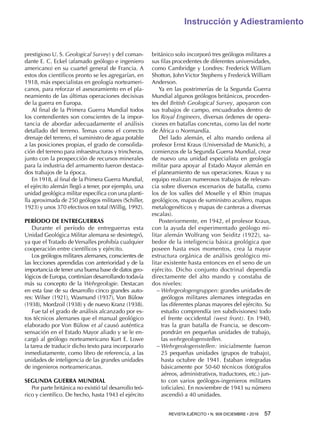 REVISTA EJÉRCITO • N. 909 DICIEMBRE • 2016 57 
Instrucción y Adiestramiento
prestigioso U. S. Geological Survey) y del coman-
dante E. C. Eckel (afamado geólogo e ingeniero
americano) en su cuartel general de Francia. A
estos dos científicos pronto se les agregarían, en
1918, más especialistas en geología norteameri-
canos, para reforzar el asesoramiento en el pla-
neamiento de las últimas operaciones decisivas
de la guerra en Europa.
Al final de la Primera Guerra Mundial todos
los contendientes son conscientes de la impor-
tancia de abordar adecuadamente el análisis
detallado del terreno. Temas como el correcto
drenaje del terreno, el suministro de agua potable
a las posiciones propias, el grado de consolida-
ción del terreno para infraestructuras y trincheras,
junto con la prospección de recursos minerales
para la industria del armamento fueron destaca-
dos trabajos de la época.
En 1918, al final de la Primera Guerra Mundial,
el ejército alemán llegó a tener, por ejemplo, una
unidad geológica militar específica con una planti-
lla aproximada de 250 geólogos militares (Schiller,
1923) y unos 370 efectivos en total (Willig, 1992).
PERÍODO DE ENTREGUERRAS
Durante el período de entreguerras esta
Unidad Geológica Militar alemana se desintegró,
ya que el Tratado de Versalles prohibía cualquier
cooperación entre científicos y ejército.
Los geólogos militares alemanes, conscientes de
las lecciones aprendidas con anterioridad y de la
importancia de tener una buena base de datos geo-
lógicos de Europa, continúan desarrollando todavía
más su concepto de la Wehrgeologie. Destacan
en esta fase de su desarrollo cinco grandes auto-
res: Wilser (1921), Wasmund (1937), Von Bülow
(1938), Mordzoil (1938) y de nuevo Kranz (1938).
Fue tal el grado de análisis alcanzado por es-
tos técnicos alemanes que el manual geológico
elaborado por Von Bülow et al causó auténtica
sensación en el Estado Mayor aliado y se le en-
cargó al geólogo norteamericano Kurt E. Lowe
la tarea de traducir dicho texto para incorporarlo
inmediatamente, como libro de referencia, a las
unidades de inteligencia de las grandes unidades
de ingenieros norteamericanas.
SEGUNDA GUERRA MUNDIAL
Por parte británica no existió tal desarrollo teó-
rico y científico. De hecho, hasta 1943 el ejército
británico solo incorporó tres geólogos militares a
sus filas procedentes de diferentes universidades,
como Cambridge y Londres: Frederick William
Shotton, JohnVictor Stephens y Frederick William
Anderson.
Ya en las postrimerías de la Segunda Guerra
Mundial algunos geólogos británicos, proceden-
tes del British Geological Survey, apoyaron con
sus trabajos de campo, encuadrados dentro de
los Royal Engineers, diversas órdenes de opera-
ciones en batallas concretas, como las del norte
de África o Normandía.
Del lado alemán, el alto mando ordena al
profesor Ernst Kraus (Universidad de Munich), a
comienzos de la Segunda Guerra Mundial, crear
de nuevo una unidad especialista en geología
militar para apoyar al Estado Mayor alemán en
el planeamiento de sus operaciones. Kraus y su
equipo realizan numerosos trabajos de relevan-
cia sobre diversos escenarios de batalla, como
los de los valles del Moselle y el Rhin (mapas
geológicos, mapas de suministro acuífero, mapas
metalogenéticos y mapas de canteras a diversas
escalas).
Posteriormente, en 1942, el profesor Kraus,
con la ayuda del experimentado geólogo mi-
litar alemán Wolfrang von Seiditz (1922), sa-
bedor de la inteligencia básica geológica que
poseen hasta esos momentos, crea la mayor
estructura orgánica de análisis geológico mi-
litar existente hasta entonces en el seno de un
ejército. Dicho conjunto doctrinal dependía
directamente del alto mando y constaba de
dos niveles:
−− Wehrgeologengruppen: grandes unidades de
geólogos militares alemanes integradas en
las diferentes planas mayores del ejército. Su
estudio comprendía (en subdivisiones) todo
el frente occidental (west front). En 1940,
tras la gran batalla de Francia, se descom-
pondrán en pequeñas unidades de trabajo,
las wehrgeologenstellen.
−− Wehrgeologenstellen: inicialmente fueron
25 pequeñas unidades (grupos de trabajo),
hasta octubre de 1941. Estaban integradas
básicamente por 50-60 técnicos (fotógrafos
aéreos, administrativos, traductores, etc.) jun-
to con varios geólogos-ingenieros militares
(oficiales). En noviembre de 1943 su número
ascendió a 40 unidades.
 