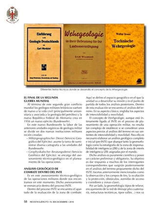 58  REVISTA EJÉRCITO • N. 909 DICIEMBRE • 2016
EL FINAL DE LA SEGUNDA
GUERRA MUNDIAL
Al término de este segundo gran conflicto
mundial los geólogos militares británicos vuelven
de nuevo a la vida civil (principalmente univer-
sitaria y asociada a la geología del petróleo) y la
nueva República Federal de Alemania crea en
1956 un nuevo ejército (Bundeswehr).
En este nuevo Bundeswehr la labor de las
anteriores unidades orgánicas de geología militar
se divide en dos nuevas instituciones militares
recién creadas:
−− Militärgeographischer Dienst (Servicio Geo-
gráfico del Ejército): asume la tarea de sumi-
nistrar diversa cartografía a las unidades del
Bundeswehr.
−− Geophysikalischer Beratungsdienst (Servicio
Geofísico del Ejército): se encarga del ase-
soramiento técnico-geológico en el planea-
miento de las operaciones.
ANÁLISIS GEOLÓGICO DE
COMBATE DENTRO DEL INTE
Es en este asesoramiento técnico-geológico
de las operaciones militares donde nos encon-
tramos en este momento. Dicho asesoramiento
se enmarcaría dentro del proceso INTE.
Dentro del proceso INTE se encuentra el apar-
tado de la evaluación de la zona de combate.
Aquí se define el espacio geográfico en el que la
unidad va a desarrollar su misión y es el punto de
partida de todos los análisis posteriores. Dentro
de esta evaluación se encuentra el análisis del te-
rreno. En su aspecto clásico, engloba los aspectos
de intervisibilidad y movilidad.
El concepto de Werhgeologie, aunque está ín-
timamente ligado al INTE en el proceso de pla-
neamiento de una operación militar, no resulta
tan complejo de establecer si se consideran unos
aspectos previos al análisis del terreno en sus ver-
tientes de intervisibilidad y movilidad. Para ello es
necesario elaborar un análisis geológico completo
e inicial (pre-INTE) que abarque tanto la geomorfo-
logía como la estratigrafía de la zona de responsa-
bilidad de inteligencia (ZRI) y de la zona de interés
de inteligencia (ZII) asignadas por el mando.
Dicho análisis es puramente científico y posee
un carácter preliminar y obligatorio. Su objetivo
es dar respuesta a muchos de los interrogantes
correspondientes que surgirán posteriormente
en el análisis del terreno propiamente dicho del
INTE (facetas anteriormente mencionadas como
la observación y los campos de tiro, la ocultación
y la protección, obstáculos, avenidas de acceso
y corredores y zonas clave).
Por un lado, la geomorfología (tipos de relieve,
encajamiento de la red de drenaje plio cuaterna-
ria, estructuras tectónicas, tipos valles…) nos va
Diferentes textos técnicos donde se desarrolla el concepto de la Whergeologie
 