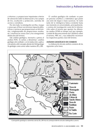 REVISTA EJÉRCITO • N. 909 DICIEMBRE • 2016 59 
Instrucción y Adiestramiento
a informar y a proporcionar importantes criterios
de valoración sobre la observación y los campos
de tiro, ocultación y protección, avenidas de
acceso y corredores.
Por otro lado, la estratigrafía (arcillas, margas
y yesos que al llover son terrenos impracticables,
calizas y areniscas que proporcionan un fiel trán-
sito, conglomerados de proporcionan resaltes,
etc.) resolverá las zonas clave y los consiguientes
obstáculos del terreno.
Este análisis geológico, necesario y previo al
análisis INTE, lo vamos a denominar «análisis
geológico de combate» y es la traducción y aplica-
ción práctica del concepto alemán de Wehrgeologie
(la geología como arma) sobre nuestras ZII y ZRI.
El «análisis geológico de combate» es pues
un proceso analítico y sistemático que posee
una serie de etapas o fases sucesivas. Se nutre
tanto de la inteligencia básica existente hasta
ese momento en universidades, principalmente,
y centros de investigación como de la informa-
ción sobre el terreno que aporten los diferen-
tes medios ISTAR en tiempo real (por ejemplo,
Unidad de Reconocimiento de Caballería sobre
el terreno, PRP, etc.), tras ordenarles reconocer
los respectivos puntos clave del terreno.
ANÁLISIS GEOLÓGICO DE COMBATE
La elaboración de este análisis constaría de las
siguientes ocho fases:
Cartografía geológica obtenida de las ZII y ZRI tras el correspondiente estudio bibliográfico previo
 