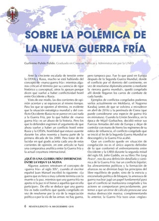 6  REVISTA EJÉRCITO • N. 909 DICIEMBRE • 2016
pero tampoco paz. Fue lo que pasó en Europa
después de la Segunda Guerra Mundial, donde
el conflicto por el dominio del continente, en
vez de resolverse diplomáticamente o mediante
la «tercera guerra mundial», quedó congelado
allí donde llegaron los carros de combate de
cada bando.
Ejemplos de conflictos congelados podemos
verlos actualmente en Moldavia, el Nagorno
Karabaj (antes de que se volviera a recrudecer
en abril de 2016) y la península de Corea (que
puede considerarse una especie de guerra fría
en miniatura). Cuando la Unión Soviética, en la
época de Mijail Gorbachov, decidió retirar sus
Fuerzas Armadas del este de Europa y dejar de
controlar con mano de hierro los regímenes de su
esfera de influencia, el conflicto congelado que
se inició al fin de la Segunda Guerra Mundial se
descongeló y la Guerra Fría acabó.
Que un conflicto quede en situación de
congelación no es el único aspecto definidor
de lo que conformó el enfrentamiento entre
Occidente y la URSS durante la segunda mitad
del siglo XX. John Gaddis, en su libro The Long
Peace2
, nos da una definición detallada y canó-
nica de la Guerra Fría: fue un conflicto bipolar;
los alineamientos políticos y la formación de
alianzas no se dirimían bajo los principios del
libre equilibrio de poder, sino de la estricta y
encorsetada política de bloques; la amenaza de
guerra nuclear jugó un papel fundamental para
que el conflicto se mantuviera congelado y los
actores se comportaran precavidamente, por
temor a que un error de cálculo provocase una
mutua destrucción masiva; complementando
lo anterior, la Guerra Fría tuvo unas «reglas»
SOBRE LA POLÉMICA DE
LA NUEVA GUERRA FRÍA
Guillermo Pulido Pulido. Graduado en Ciencias Políticas y Administración por la UNED
Ante la creciente escalada de tensión entre
la OTAN y Rusia, mucho se está hablando del
concepto de «nueva guerra fría»: mientras algu-
nos critican el término por su carencia de rigor
histórico y conceptual, otros lo apoyan porque
dicen que vuelve a haber conflictividad hostil
entre Occidente y Rusia.
Visto de ese modo, las dos corrientes de opi-
nión aciertan y se equivocan al mismo tiempo.
Para los que se oponen al término, es evidente
que la situación estratégica mundial y del con-
flicto Occidente-Rusia no se parece en casi nada
a la Guerra Fría, por lo que hablar de «nueva
guerra fría» es un abuso de la historia. Pero los
que lo defienden esgrimen el argumento de que
ahora vuelve a haber un conflicto hostil entre
Rusia y la OTAN, hostilidad que estuvo ausente
durante los años noventa y buena parte de la
primera década de los 2000. Para tratar de di-
lucidar en qué grado acierta cada una de estas
corrientes de opinión, en este artículo se hará
una comparativa analítica entre la Guerra Fría y
la actual coyuntura internacional.
¿QUÉ ES UNA GUERRA FRÍA? DIFERENCIAS
ENTRE LA VIEJA Y LA NUEVA
Algunos autores retrotraen el concepto de
«guerra fría» al siglo XIV1
, cuando el escritor
español Juan Manuel escribió lo siguiente: «La
guerra que es fiera o muy caliente termina con la
muerte o la paz, mientras que una guerra fría no
aporta ni la paz ni el honor a aquellos que en ella
participan». De ello se deduce que una guerra
fría es todo conflicto que queda congelado en
vez de resolverse por la vía de la negociación
política o por la vía de las armas: no hay guerra,
 