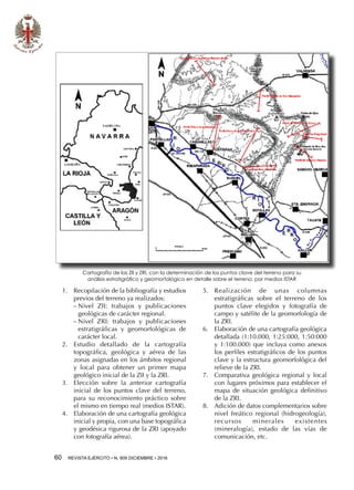 60  REVISTA EJÉRCITO • N. 909 DICIEMBRE • 2016
1.	 Recopilación de la bibliografía y estudios
previos del terreno ya realizados:
−− Nivel ZII: trabajos y publicaciones
geológicas de carácter regional.
−− Nivel ZRI: trabajos y publicaciones
estratigráficas y geomorfológicas de
carácter local.
2.	 Estudio detallado de la cartografía
topográfica, geológica y aérea de las
zonas asignadas en los ámbitos regional
y local para obtener un primer mapa
geológico inicial de la ZII y la ZRI.
3.	 Elección sobre la anterior cartografía
inicial de los puntos clave del terreno,
para su reconocimiento práctico sobre
el mismo en tiempo real (medios ISTAR).
4.	 Elaboración de una cartografía geológica
inicial y propia, con una base topográfica
y geodésica rigurosa de la ZRI (apoyado
con fotografía aérea).
5.	 Realización de unas columnas
estratigráficas sobre el terreno de los
puntos clave elegidos y fotografía de
campo y satélite de la geomorfología de
la ZRI.
6.	 Elaboración de una cartografía geológica
detallada (1:10.000, 1:25:000, 1:50:000
y 1:100.000) que incluya como anexos
los perfiles estratigráficos de los puntos
clave y la estructura geomorfológica del
relieve de la ZRI.
7.	 Comparativa geológica regional y local
con lugares próximos para establecer el
mapa de situación geológica definitivo
de la ZRI.
8.	 Adición de datos complementarios sobre
nivel freático regional (hidrogeología),
recursos minerales existentes
(mineralogía), estado de las vías de
comunicación, etc.
Cartografía de las ZII y ZRI, con la determinación de los puntos clave del terreno para su
análisis estratigráfico y geomorfológico en detalle sobre el terreno, por medios ISTAR
 