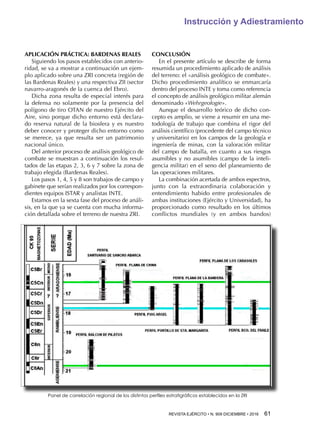 REVISTA EJÉRCITO • N. 909 DICIEMBRE • 2016 61 
Instrucción y Adiestramiento
APLICACIÓN PRÁCTICA: BARDENAS REALES
Siguiendo los pasos establecidos con anterio-
ridad, se va a mostrar a continuación un ejem-
plo aplicado sobre una ZRI concreta (región de
las Bardenas Reales) y una respectiva ZII (sector
navarro-aragonés de la cuenca del Ebro).
Dicha zona resulta de especial interés para
la defensa no solamente por la presencia del
polígono de tiro OTAN de nuestro Ejército del
Aire, sino porque dicho entorno está declara-
do reserva natural de la biosfera y es nuestro
deber conocer y proteger dicho entorno como
se merece, ya que resulta ser un patrimonio
nacional único.
Del anterior proceso de análisis geológico de
combate se muestran a continuación los resul-
tados de las etapas 2, 3, 6 y 7 sobre la zona de
trabajo elegida (Bardenas Reales).
Los pasos 1, 4, 5 y 8 son trabajos de campo y
gabinete que serían realizados por los correspon-
dientes equipos ISTAR y analistas INTE.
Estamos en la sexta fase del proceso de análi-
sis, en la que ya se cuenta con mucha informa-
ción detallada sobre el terreno de nuestra ZRI.
CONCLUSIÓN
En el presente artículo se describe de forma
resumida un procedimiento aplicado de análisis
del terreno: el «análisis geológico de combate».
Dicho procedimiento analítico se enmarcaría
dentro del proceso INTE y toma como referencia
el concepto de análisis geológico militar alemán
denominado «Wehrgeologie».
Aunque el desarrollo teórico de dicho con-
cepto es amplio, se viene a resumir en una me-
todología de trabajo que combina el rigor del
análisis científico (procedente del campo técnico
y universitario) en los campos de la geología e
ingeniería de minas, con la valoración militar
del campo de batalla, en cuanto a sus riesgos
asumibles y no asumibles (campo de la inteli-
gencia militar) en el seno del planeamiento de
las operaciones militares.
La combinación acertada de ambos espectros,
junto con la extraordinaria colaboración y
entendimiento habido entre profesionales de
ambas instituciones (Ejército y Universidad), ha
proporcionado como resultado en los últimos
conflictos mundiales (y en ambos bandos)
Panel de correlación regional de los distintos perfiles estratigráficos establecidos en la ZRI
 