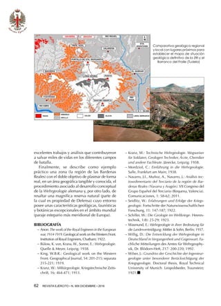 62  REVISTA EJÉRCITO • N. 909 DICIEMBRE • 2016
excelentes trabajos y análisis que contribuyeron
a salvar miles de vidas en los diferentes campos
de batalla.
Finalmente, se describe como ejemplo
práctico una zona (la región de las Bardenas
Reales) con el doble objetivo de plasmar de forma
real, en un área geográfica tangible y conocida, el
procedimiento asociado al desarrollo conceptual
de la Wehrgeologie alemana y, por otro lado, de
resaltar una magnífica reserva natural (parte de
la cual es propiedad de Defensa) cuyo entorno
posee unas características geológicas, faunísticas
y botánicas excepcionales en el ámbito mundial
(paraje estepario más meridional de Europa).
BIBLIOGRAFÍA
−− Anon: The work of the Royal Engineers in the European
war,1914-1919.Geological work on theWestern Front.
Institution of Royal Engineers, Chatham; 1922.
−− Bülow, K. von, Krana, W., Sonne, E.: Wehrgeologie.
Quelle  Meyer, Leipzig; 1938.
−− King, W.B.R.: Geological work on the Western
Front. Geographical Journal, 54: 201-215; separata
215-221; 1919.
−− Kranz, W.: Militärgeologie. Kriegstechnische Zeits-
chrift, 16: 464-471; 1913.
−− Kranz, W.: Technische Wehrgeologie. Wegweiser
für Soldaten, Geologen Techniker, Ärzte, Chemiker
und andere Fachleute. Jänecke, Leipzig; 1938.
−− Mordziol, C.: Einführung in die Wehrgeologie.
Salle, Frankfurt am Main; 1938.
−− Navarro, J.I., Muñoz, A., Navarro, J.: Análisis tec-
tosedimentario del Terciario de la región de Bar-
denas Reales (Navarra y Aragón).VII Congreso del
Grupo Español del Terciario (Requena, Valencia).
Comunicaciones, 1: 58-62; 2011.
−− Seidlitz, W.: Erfahrungen und Erfolge der Kriegs-
geologie. Fortschritte der Naturwissenschaftlichen
Forschung, 11: 147-187; 1922.
−− Schiller, W.: Die Geologie im Weltkriege. Heeres-
technik, 1(8): 25-29; 1923.
−− Wasmund, E.: Wehrgeologie in ihrer Bedeutung für
die Landesverteidigung.Mittler  Sohn, Berlín; 1937.
−− Willig, D.: Die Entwicklung der Wehrgeologie in
Deutschland in Vergangenheit und Gegenwart. Fa-
chliche Mitteilungen des Amtes für Wehrgeophy-
sik, Dr. Blödorn-Heft, 217: 200-220; 1992.
−− Wilser, J.: Grundriss der Geschichte der Ingenieur-
geologie unter besonderer Berücksichtigung der
Kriegsgeologie. Doctoral thesis, Royal Technical
University of Munich. Leopoldseder, Traunstein;
1921.n
Comparativa geológica regional
y local con lugares próximos para
establecer el mapa de situación
geológica definitivo de la ZRI y el
Barranco del Fraile (Tudela)
 