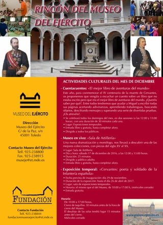 RINCÓN DEL MUSEO
DEL EJÉRCITO
RINCÓN DEL MUSEO
DEL EJÉRCITO
Dirección
Museo del Ejército
C/ de la Paz, s/n
45001 Toledo
Contacto Museo del Ejército
Telf. 925-238800
Fax. 925-238915
museje@et.mde.es
Horario
De 10:00 a 17:00 horas.
Cierre de taquillas: 30 minutos antes de la hora de
cierre del Museo.
El desalojo de las salas tendrá lugar 15 minutos
antes del cierre.
Miércoles cerrado
www.museo.ejercito.es
Contacto Fundación
Telf. 925-238844
fundacionmuseoejercito@et.mde.es
ACTIVIDADES CULTURALES DEL MES DE DICIEMBRE
- Cuentacuentos: «El mejor libro de aventuras del mundo»
Este año, para conmemorar el IV centenario de la muerte de Cervantes,
os proponemos que vengáis a escuchar un cuento sobre un libro que no
estaba escrito pero que era el mejor libro de aventuras del mundo. ¿Queréis
saber por qué?. Entre todos tendremos que ayudar a Miguel a escribir todas
sus páginas acertando adivinanzas, aprendiendo trabalenguas, buscando
objetos, descifrando mensajes y superando una serie de divertidas pruebas.
¿Os atrevéis?.
• Se celebrará todos los domingos del mes, en dos sesiones (a las 12:00 y 13:00
horas), con una duración de 30 minutos cada una.
• Lugar: Exposiciones temporales.
• Entrada libre y gratuita, hasta completar aforo.
• Dirigido a todos los públicos.
- Museo en vivo: «Sala de Artillería»
Una nueva dramatización y monólogo, nos llevará a descubrir una de las
mejores colecciones, con piezas del siglo XV al XX.
• Lugar: Sala de Artillería.
• Día y hora: sábado 17 de diciembre de 2016, a las 12:00 y 13:00 horas.
• Duración: 25 minutos.
• Dirigido a público adulto.
• Entrada libre y gratuita, hasta completar aforo.
- Exposición temporal: «Cervantes: poeta y soldado de la
Infantería española»
• Fecha prevista de inauguración: día 29 de noviembre.
• Duración de la exposición: hasta el día 26 de abril de 2017.
• Lugar: sala de exposiciones temporales.
• Horario: el mismo que el del Museo, de 10:00 a 17:00 h, (miércoles cerrado)
• Entrada gratuita.
 