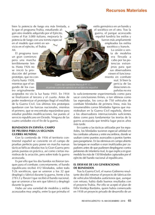 REVISTA EJÉRCITO • N. 909 DICIEMBRE • 2016 65 
Recursos Materiales
bien la potencia de fuego era más limitada, a
lo que el programa Trubia, estudiando al-
gún otro modelo adquirido por el Ejército,
como el Fiat 3.000 italiano, mejoraría la
potencia de fuego con una torreta especial
en el modelo que entró en ser-
vicio en el ejército, el Trubia
A4.
El programa tuvo
un gran comienzo
pero una marcha
terriblemente len-
ta. Hasta 1926 no
se inició la pro-
ducción del primer
prototipo, que no con-
cluiría hasta 1928,
mientras que el se-
gundo de los cua-
tro originalmente
aceptados no vio la luz hasta 1931. En 1934
se finalizaron el tercero y el cuarto. Antes de
poder modernizar el prototipo llegó el estallido
de la Guerra Civil. Los últimos tres prototipos
quedaron con las fuerzas nacionales, mientras
el primero, que se encontraba reparándose para
estudiar posibles modificaciones, fue puesto al
servicio republicano en Oviedo. Ninguna de las
cuatro unidades vio el fin de la guerra.
BLINDADOS EN ESPAÑA: CAMPO
DE PRUEBAS PARA LA SEGUNDA
GUERRA MUNDIAL
Con la contienda de 1936 el territorio con-
tinental español se convierte en el campo de
pruebas perfecto para poner en marcha nuevas
tácticas bélicas ideadas tras la Gran Guerra pero
jamás puestas en práctica, así como ciertas ma-
niobras de la aviación, pero sobre todo la guerra
acorazada.
Es por ello que los dos bandos recibieron tan-
ques para el combate; concretamente, el bando
republicano recibió 412 blindados, sobre todo
T-26 soviéticos, que se unieron a los 32 que
desplegó y fabricó durante la guerra, frente a los
278 L3 y Panzer I que recibió el bando nacional,
que se unieron a los seis que fabricó y desplegó
durante la guerra.
Hubo así una variedad de modelos y estilos
acorazados muy amplia, entre la que primaba el
estilo germánico en un bando y
el soviético en el otro. Tras la
guerra, el parque acorazado
español fundiría los estilos y
fueron más ampliamente
empleados los estilos
soviético y francés.
La cesión o ven-
ta de modelos
era llevada a
cabo por las po-
tencias extran-
jeras para que
sus observadores
viesen el funciona-
miento en combate
real. Si bien la
pericia de las
dotaciones es-
pañolas no era
lo suficientemente experimentada como para
sacar conclusiones firmes, o tan idóneas como
las esperadas, los cerca de 750 vehículos de
combate blindados de primera línea, más los
innumerables carros blindados ligeros que ma-
niobraban en la Guerra Civil española, dieron
a los observadores internacionales suficientes
datos como para fundamentar las teorías de la
guerra acorazada que tendría lugar pocos años
más tarde.
En cuanto a las tácticas utilizadas por los espa-
ñoles, los blindados tuvieron especial utilidad en
los combates urbanos y entre escombros, donde se
usaban como puestos avanzados o puntos fuertes
para parapetarse. En las ofensivas en campo abierto
los tanques se evadían o eran inutilizados por za-
padores antes de que pudiesen desplegarse contra
pelotones de infantería rival, lo que explica en gran
medida los más de 150 blindados capturados por el
ejército del bando nacional al republicano.
EL DESFASE DE LAS GENERACIONES
DE BLINDADOS
Tras la Guerra Civil, el nuevo Gobierno resul-
tante decidió retomar el proyecto de fabricación
de vehículos blindados autóctonos que, aunque
con retraso, había dado buenos resultados con
el proyecto Trubia. Por ello se aceptó el plan de
Félix Verdeja Bardales, quien había comenzado
en 1938 un proyecto privado de desarrollo de un
Carro de combate Renault FT 17,
el primer carro en servicio en el Ejército español
 