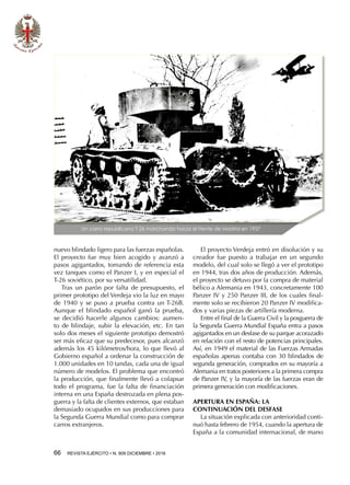 66  REVISTA EJÉRCITO • N. 909 DICIEMBRE • 2016
nuevo blindado ligero para las fuerzas españolas.
El proyecto fue muy bien acogido y avanzó a
pasos agigantados, tomando de referencia esta
vez tanques como el Panzer I, y en especial el
T-26 soviético, por su versatilidad.
Tras un parón por falta de presupuesto, el
primer prototipo del Verdeja vio la luz en mayo
de 1940 y se puso a prueba contra un T-26B.
Aunque el blindado español ganó la prueba,
se decidió hacerle algunos cambios: aumen-
to de blindaje, subir la elevación, etc. En tan
solo dos meses el siguiente prototipo demostró
ser más eficaz que su predecesor, pues alcanzó
además los 45 kilómetros/hora, lo que llevó al
Gobierno español a ordenar la construcción de
1.000 unidades en 10 tandas, cada una de igual
número de modelos. El problema que encontró
la producción, que finalmente llevó a colapsar
todo el programa, fue la falta de financiación
interna en una España destrozada en plena pos-
guerra y la falta de clientes externos, que estaban
demasiado ocupados en sus producciones para
la Segunda Guerra Mundial como para comprar
carros extranjeros.
El proyecto Verdeja entró en disolución y su
creador fue puesto a trabajar en un segundo
modelo, del cual solo se llegó a ver el prototipo
en 1944, tras dos años de producción. Además,
el proyecto se detuvo por la compra de material
bélico a Alemania en 1943, concretamente 100
Panzer IV y 250 Panzer III, de los cuales final-
mente solo se recibieron 20 Panzer IV modifica-
dos y varias piezas de artillería moderna.
Entre el final de la Guerra Civil y la posguerra de
la Segunda Guerra Mundial España entra a pasos
agigantados en un desfase de su parque acorazado
en relación con el resto de potencias principales.
Así, en 1949 el material de las Fuerzas Armadas
españolas apenas contaba con 30 blindados de
segunda generación, comprados en su mayoría a
Alemania en tratos posteriores a la primera compra
de Panzer IV, y la mayoría de las fuerzas eran de
primera generación con modificaciones.
APERTURA EN ESPAÑA: LA
CONTINUACIÓN DEL DESFASE
La situación explicada con anterioridad conti-
nuó hasta febrero de 1954, cuando la apertura de
España a la comunidad internacional, de mano
Un carro republicano T-26 marchando hacia el frente de Madrid en 1937
 