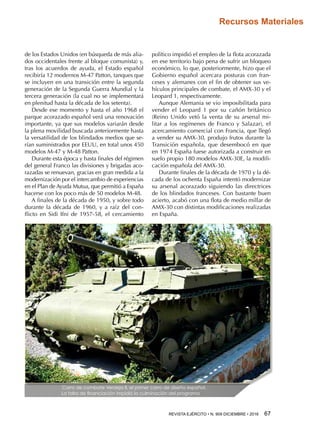 REVISTA EJÉRCITO • N. 909 DICIEMBRE • 2016 67 
Recursos Materiales
de los Estados Unidos (en búsqueda de más alia-
dos occidentales frente al bloque comunista) y,
tras los acuerdos de ayuda, el Estado español
recibiría 12 modernos M-47 Patton, tanques que
se incluyen en una transición entre la segunda
generación de la Segunda Guerra Mundial y la
tercera generación (la cual no se implementará
en plenitud hasta la década de los setenta).
Desde ese momento y hasta el año 1968 el
parque acorazado español verá una renovación
importante, ya que sus modelos variarán desde
la plena movilidad buscada anteriormente hasta
la versatilidad de los blindados medios que se-
rían suministrados por EEUU, en total unos 450
modelos M-47 y M-48 Patton.
Durante esta época y hasta finales del régimen
del general Franco las divisiones y brigadas aco-
razadas se renuevan, gracias en gran medida a la
modernización por el intercambio de experiencias
en el Plan de Ayuda Mutua, que permitió a España
hacerse con los poco más de 50 modelos M-48.
A finales de la década de 1950, y sobre todo
durante la década de 1960, y a raíz del con-
flicto en Sidi Ifni de 1957-58, el cercamiento
político impidió el empleo de la flota acorazada
en ese territorio bajo pena de sufrir un bloqueo
económico, lo que, posteriormente, hizo que el
Gobierno español acercara posturas con fran-
ceses y alemanes con el fin de obtener sus ve-
hículos principales de combate, el AMX-30 y el
Leopard 1, respectivamente.
Aunque Alemania se vio imposibilitada para
vender el Leopard 1 por su cañón británico
(Reino Unido vetó la venta de su arsenal mi-
litar a los regímenes de Franco y Salazar), el
acercamiento comercial con Francia, que llegó
a vender su AMX-30, produjo frutos durante la
Transición española, que desembocó en que
en 1974 España fuese autorizada a construir en
suelo propio 180 modelos AMX-30E, la modifi-
cación española del AMX-30.
Durante finales de la década de 1970 y la dé-
cada de los ochenta España intentó modernizar
su arsenal acorazado siguiendo las directrices
de los blindados franceses. Con bastante buen
acierto, acabó con una flota de medio millar de
AMX-30 con distintas modificaciones realizadas
en España.
Carro de combate Verdeja II, el primer carro de diseño español.
La falta de financiación impidió la culminación del programa
 