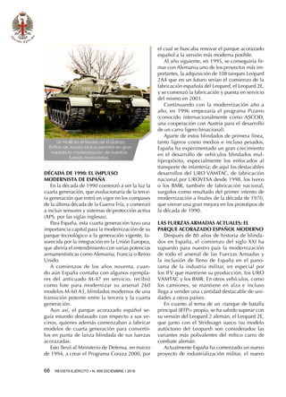68  REVISTA EJÉRCITO • N. 909 DICIEMBRE • 2016
DÉCADA DE 1990: EL IMPULSO
MODERNISTA DE ESPAÑA
En la década de 1990 comenzó a ver la luz la
cuarta generación, que evolucionaría de la terce-
ra generación que entró en vigor en los compases
de la última década de la Guerra Fría, y comenzó
a incluir sensores y sistemas de protección activa
(APS, por las siglas inglesas).
Para España, esta cuarta generación tuvo una
importancia capital para la modernización de su
parque tecnológico a la generación vigente, fa-
vorecida por la integración en la Unión Europea,
que abriría el entendimiento con varias potencias
armamentísticas como Alemania, Francia o Reino
Unido.
A comienzos de los años noventa, cuan-
do aún España contaba con algunos ejempla-
res del anticuado M-47 en servicio, recibió
como lote para modernizar su arsenal 260
modelos M-60 A3, blindados modernos de una
transición potente entre la tercera y la cuarta
generación.
Aun así, el parque acorazado español se-
guía estando desfasado con respecto a sus ve-
cinos, quienes además comenzaban a fabricar
modelos de cuarta generación para convertir-
los en punta de lanza blindada de sus fuerzas
acorazadas.
Esto llevó al Ministerio de Defensa, en marzo
de 1994, a crear el Programa Coraza 2000, por
el cual se buscaba renovar el parque acorazado
español a la versión más moderna posible.
Al año siguiente, en 1995, se conseguiría fir-
mar con Alemania uno de los proyectos más im-
portantes, la adquisición de 108 tanques Leopard
2A4 que en un futuro serían el comienzo de la
fabricación española del Leopard, el Leopard 2E,
y se comenzó la fabricación y puesta en servicio
del mismo en 2003.
Continuando con la modernización año a
año, en 1996 empezaría el programa Pizarro
(conocido internacionalmente como ASCOD,
una cooperación con Austria para el desarrollo
de un carro ligero binacional).
Aparte de estos blindados de primera línea,
tanto ligeros como medios e incluso pesados,
España ha experimentado un gran crecimiento
en el desarrollo de vehículos blindados mul-
tipropósito, especialmente los enfocados al
transporte de infantería; de aquí los destacables
desarrollos del URO VAMTAC, de fabricación
nacional por UROVESA desde 1998, los Iveco
o los BMR, también de fabricación nacional,
surgidos como resultado del primer intento de
modernización a finales de la década de 1970,
que vieron una gran mejora en los prototipos de
la década de 1990.
LAS FUERZAS ARMADAS ACTUALES: EL
PARQUE ACORAZADO ESPAÑOL MODERNO
Después de 80 años de historia de blinda-
dos en España, el comienzo del siglo XXI ha
supuesto para nuestro país la modernización
de todo el arsenal de las Fuerzas Armadas y
la inclusión de lleno de España en el pano-
rama de la industria militar, en especial por
los IFV que mantiene su producción, los URO
VAMTAC y los BMR. En otros vehículos, como
los camiones, se mantiene en alza e incluso
llega a vender una cantidad destacable de uni-
dades a otros países.
En cuanto al tema de un «tanque de batalla
principal (BTP)» propio, se ha sabido superar con
su versión del Leopard 2 alemán, el Leopard 2E,
que junto con el Stridsvagn sueco (su modelo
autóctono del Leopard) son considerados las
variantes más polivalentes del mítico carro de
combate alemán.
Actualmente España ha comenzado un nuevo
proyecto de industrialización militar, el nuevo
Un M-48 en el Museo de El Goloso.
El Plan de Ayuda Mutua permitió en gran
medida la modernización de nuestras
fuerzas acorazadas
Un M-48 en el Museo de El Goloso.
El Plan de Ayuda Mutua permitió en gran
medida la modernización de nuestras
fuerzas acorazadas
 