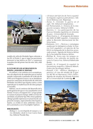 REVISTA EJÉRCITO • N. 909 DICIEMBRE • 2016 69 
Recursos Materiales
modelo de vehículo blindado ligero referente a
los IFV, el Piraña 5, que si sigue las previsiones
terminará la fase teórica en 2017 y comenzará
la producción del primer lote de entre 300 y 400
modelos.
EL FUTURO DE LOS ACORAZADOS EN
ESPAÑA: ¿VOLVERÁ EL DESFASE?
Al contrario, si se continúa con la acertada po-
lítica de adquisición de materiales para el arsenal
armado comenzada a mediados de la década de
1990 con el Programa Coraza y no se abandonan
proyectos autóctonos de desarrollo de vehículos
blindados será difícil que España vuelva a verse
superada por la modernización de otros parques
acorazados.
Además, con el comienzo del desarrollo de la
quinta generación que se vive actualmente con el
Armata 14 ruso y el Leopard 2A7+ (al que pronto
se sumará el proyecto Tanque 3000 o el más de-
sarrollado actualmente Tipo 99G chino) podemos
albergar grandes esperanzas en proyectos de coo-
peración europea, especialmente entre España y
Austria, ya vividos en otros ambientes como el
de la aeronáutica con el Eurofighter Typhoon.
BIBLIOGRAFÍA
−− Bishop, C.: La enciclopedia de tanques y ca-
rros blindados: desde la Gran Guerra hasta
hoy. Editorial Thunder Bay.
−− «El futuro del Ejército de Tierra español:
las brigadas orgánicas polivalentes». Edi-
torial Defensa.com. Reportaje.
−− Aznar, F.: Entender la guerra en el
siglo  XXI. Editorial Complutense.
−− Gil Pecharromán, J.: Historia de la inte-
gración europea. Editorial UNED.
−− Marrero, I.: «La participación de las
Fuerzas Armadas españolas en misiones
de paz». Universidad de Granada.
−− Pérez-Guerra, J.: «El programa de mejora
del AMX-30 MBT español». Comentario
sobre la Revisión Internacional de De-
fensa Janes.
−− Hofmann, G.F.: «Tácticas y estrategias
usadas por la inteligencia aliada: la Gue-
rra Civil española y el ejército de los
EEUU en búsqueda de la doctrina acora-
zada actual». Agenda de Historia Militar
de la Sociedad de Historia Militar.
−− Phillips, R.: Acero rojo: los tanques so-
viéticos y los vehículos de batalla du-
rante la Guerra Fría. Editorial Babelcube
Books.
−− Candil, A.: El Leopard 2e español: la
herramienta magnífica. Editorial Mönch.
Colección Tecnología Militar.
−− Pennell, C.R.: «Política ideológica y
práctica: el caso de estudio de la gue-
rra del Rif en Marruecos (1921-1926)».
Agenda de estudios de Oriente Próximo
de la Universidad de Cambridge.n
BMR 600 españoles en Bosnia. Estos
blindados fueron fruto del primer intento de
modernización a finales de los 70
Carro Leopardo durante
el ejercicio Trident Junture 2015
 