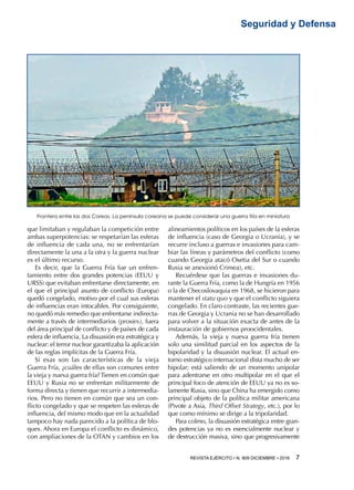 REVISTA EJÉRCITO • N. 909 DICIEMBRE • 2016 7 
Seguridad y Defensa
que limitaban y regulaban la competición entre
ambas superpotencias: se respetarían las esferas
de influencia de cada una, no se enfrentarían
directamente la una a la otra y la guerra nuclear
es el último recurso.
Es decir, que la Guerra Fría fue un enfren-
tamiento entre dos grandes potencias (EEUU y
URSS) que evitaban enfrentarse directamente, en
el que el principal asunto de conflicto (Europa)
quedó congelado, motivo por el cual sus esferas
de influencias eran intocables. Por consiguiente,
no quedó más remedio que enfrentarse indirecta-
mente a través de intermediarios (proxies), fuera
del área principal de conflicto y de países de cada
esfera de influencia. La disuasión era estratégica y
nuclear: el terror nuclear garantizaba la aplicación
de las reglas implícitas de la Guerra Fría.
Si esas son las características de la vieja
Guerra Fría, ¿cuáles de ellas son comunes entre
la vieja y nueva guerra fría? Tienen en común que
EEUU y Rusia no se enfrentan militarmente de
forma directa y tienen que recurrir a intermedia-
rios. Pero no tienen en común que sea un con-
flicto congelado y que se respeten las esferas de
influencia, del mismo modo que en la actualidad
tampoco hay nada parecido a la política de blo-
ques. Ahora en Europa el conflicto es dinámico,
con ampliaciones de la OTAN y cambios en los
alineamientos políticos en los países de la esferas
de influencia (caso de Georgia o Ucrania), y se
recurre incluso a guerras e invasiones para cam-
biar las líneas y parámetros del conflicto (como
cuando Georgia atacó Osetia del Sur o cuando
Rusia se anexionó Crimea), etc.
Recuérdese que las guerras e invasiones du-
rante la Guerra Fría, como la de Hungría en 1956
o la de Checoslovaquia en 1968, se hicieron para
mantener el statu quo y que el conflicto siguiera
congelado. En claro contraste, las recientes gue-
rras de Georgia y Ucrania no se han desarrollado
para volver a la situación exacta de antes de la
instauración de gobiernos proocidentales.
Además, la vieja y nueva guerra fría tienen
solo una similitud parcial en los aspectos de la
bipolaridad y la disuasión nuclear. El actual en-
torno estratégico internacional dista mucho de ser
bipolar; está saliendo de un momento unipolar
para adentrarse en otro multipolar en el que el
principal foco de atención de EEUU ya no es so-
lamente Rusia, sino que China ha emergido como
principal objeto de la política militar americana
(Pivote a Asia, Third Offset Strategy, etc.), por lo
que como mínimo se dirige a la tripolaridad.
Para colmo, la disuasión estratégica entre gran-
des potencias ya no es esencialmente nuclear y
de destrucción masiva, sino que progresivamente
Frontera entre las dos Coreas. La península coreana se puede considerar una guerra fría en miniatura
 