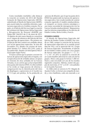 REVISTA EJÉRCITO • N. 909 DICIEMBRE • 2016 71 
Organización
Como novedades reseñables cabe destacar
la creación en octubre de 2014 del Mando
Conjunto de Operaciones Especiales (MCOE),
subordinado al Mando de Operaciones (MOPS),
para asumir todos los cometidos referentes a ope-
raciones especiales en el ámbito conjunto. Por su
parte, en el Ejército del Aire tuvo lugar la creación
de la Jefatura de Operaciones Aéreas Especiales
y Recuperación de Personal (JSAOPR) por
Orden DEF 166/2015 de 21 de enero de 2015.
El objetivo de este nuevo Mando es convertirse
en el «órgano de referencia del Ejército del Aire
para este tipo de operaciones». Por primera vez
el Ejército del Aire contará con unidades aéreas
con rol de operaciones especiales. Se trata del
Escuadrón 353, dotado con aviones de trans-
porte bimotor T.21 (Airbus DS C295), junto al
Escuadrón 803, dotado con helicópteros HD.21
(Eurocopter Super Puma).
El nuevo camino que se prestan a recorrer las
fuerzas de operaciones especiales en España, con
la especialización de unidades aéreas y el apoyo
en misiones de otras unidades de las Fuerzas
Armadas, es un camino que ya han emprendido
otros países del entorno OTAN. En ellos también
se ha vivido un largo proceso de reformas y
reorganización tras la intensificación del ritmo
de despliegues y operaciones en el mundo tras
el 11-S que aún perdura. Se ha producido un
«proceso de difusión» por el que los países de la
OTAN han potenciado las fuerzas de operacio-
nes especiales y han creado mandos de carácter
conjunto siguiendo el modelo estadounidense,
al compartir un mismo entorno estratégico y
una mayor necesidad de interoperación con las
Fuerzas Armadas estadounidenses4
. Repasaremos
aquí las reformas emprendidas en los ejércitos de
Estados Unidos, Reino Unido y Francia.
ESTADOS UNIDOS
El Mando de Operaciones Especiales del
Ejército de Estados Unidos (USASOC) fue crea-
do en 1989, aunque la creación de las fuerzas
de operaciones especiales en su sentido actual
data de 1952, con la aparición del 10.° Grupo
de Fuerzas Especiales. Actualmente, el Ejército
de los Estados Unidos cuenta con cinco grupos
de fuerzas especiales, los grupos 1.°, 3.°, 5.°,
7.° y 10.°. En 2012 se autorizó la creación de
un cuarto batallón adicional en cada uno de los
grupos. Ahora cada grupo lo forman 1.400 mi-
litares y está vinculado con uno de los mandos
regionales conjuntos. Además, existen dos gru-
pos de reservistas, el 19.° y el 20.°, encuadrados
en la Guardia Nacional.
En 2006 entró en servicio la 95.a
Brigada de
Asuntos Civiles. La forman una compañía de man-
do y cinco batallones, cada uno asociado a un
El Ejército del Aire español tiene previsto adaptar transportes C295 para operaciones especiales
 