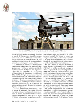 72  REVISTA EJÉRCITO • N. 909 DICIEMBRE • 2016
mando regional conjunto. Hasta aquel momento
el Mando de Operaciones Especiales contaba
únicamente con un batallón de asuntos civiles,
pero la Revisión de la Defensa Cuatrienal de 2006
estableció un reforzamiento de las capacidades de
operaciones psicológicas y asuntos civiles.
En 2008 entró en servicio la 528.a
Brigada de
Sostenimiento, que englobaba las unidades de apo-
yo al combate y médicas en sustitución del Mando
de Sostenimiento de Operaciones Especiales
(SOSCOM). Está formada por el 112.° Batallón
de Transmisiones de Operaciones Especiales y el
528.° Batallón deTropas Especiales, que incluye el
Destacamento Médico de Operaciones Especiales
(SOMEDD). Además, la Brigada mantiene equipos
de enlace y destacamentos de transmisiones en
cada uno de los cuarteles generales de los mandos
regionales conjuntos de las Fuerzas Armadas, así
como equipos de enlace dentro de la estructura
logística del Ejército.
En 2011 entraron en servicio el 4.° y el
8.° Grupo de Apoyo a la Información Militar, la
nueva denominación de las anteriormente cono-
cidas en el seno del Ejército de Estados Unidos
como «operaciones psicológicas» (PYSOP). El
4.° Grupo lo forman una compañía de mando y
tres batallones, cada uno asignado a un mando
conjunto regional. El 8º Grupo lo forman una
compañía de mando, dos batallones asignados
a un mando conjunto regional y un batallón en-
cargado de supervisar las operaciones de apoyo
a la información militar en el extranjero.
En 2011 entró en servicio también el
Mando de Aviación de Operaciones Especiales
(ARSOAC). Su unidad subordinada principal es
el 160.° Regimiento de Aviación de Operaciones
Especiales, creado en 1981 como un batallón.
Desde entonces no ha parado de crecer, has-
ta su actual organización de cuatro batallones
dotados de helicópteros Little Bird, Blackhawk
y Chinook. Además, desde 2013 cuenta con
aviones no tripulados Grey Eagle. Por su parte,
el Mando de Aviación de Operaciones Especiales
agregó aquel año una compañía de vuelo dotada
de varias aeronaves de ala fija y rotatoria para
formación y entrenamiento paracaidista.
La última reorganización del Mando de
Operaciones Especiales ha supuesto la creación
en septiembre de 2014 del 1.er
Mando de Fuerzas
Especiales5
, con un cuartel general de entidad
división que coloca bajo su mando los grupos
de fuerzas especiales, la 95.a
Brigada de Asuntos
Miembros del 75º Regimiento Ranger descienden de un helicóptero MH-47 Chinook
 