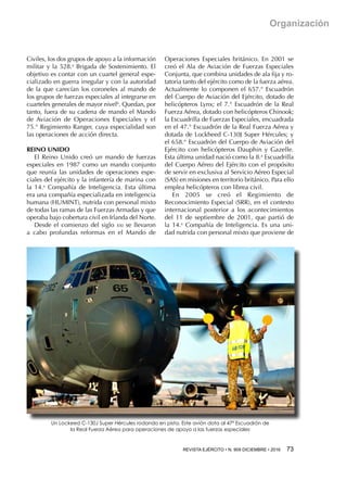 REVISTA EJÉRCITO • N. 909 DICIEMBRE • 2016 73 
Organización
Civiles, los dos grupos de apoyo a la información
militar y la 528.a
Brigada de Sostenimiento. El
objetivo es contar con un cuartel general espe-
cializado en guerra irregular y con la autoridad
de la que carecían los coroneles al mando de
los grupos de fuerzas especiales al integrarse en
cuarteles generales de mayor nivel6
. Quedan, por
tanto, fuera de su cadena de mando el Mando
de Aviación de Operaciones Especiales y el
75.° Regimiento Ranger, cuya especialidad son
las operaciones de acción directa.
REINO UNIDO
El Reino Unido creó un mando de fuerzas
especiales en 1987 como un mando conjunto
que reunía las unidades de operaciones espe-
ciales del ejército y la infantería de marina con
la 14.a
 Compañía de Inteligencia. Esta última
era una compañía especializada en inteligencia
humana (HUMINT), nutrida con personal mixto
de todas las ramas de las Fuerzas Armadas y que
operaba bajo cobertura civil en Irlanda del Norte.
Desde el comienzo del siglo xxi se llevaron
a cabo profundas reformas en el Mando de
Operaciones Especiales británico. En 2001 se
creó el Ala de Aviación de Fuerzas Especiales
Conjunta, que combina unidades de ala fija y ro-
tatoria tanto del ejército como de la fuerza aérea.
Actualmente lo componen el 657.° Escuadrón
del Cuerpo de Aviación del Ejército, dotado de
helicópteros Lynx; el 7.° Escuadrón de la Real
Fuerza Aérea, dotado con helicópteros Chinook;
la Escuadrilla de Fuerzas Especiales, encuadrada
en el 47.° Escuadrón de la Real Fuerza Aérea y
dotada de Lockheed C-130J Super Hércules; y
el 658.° Escuadrón del Cuerpo de Aviación del
Ejército con helicópteros Dauphin y Gazelle.
Esta última unidad nació como la 8.a
Escuadrilla
del Cuerpo Aéreo del Ejército con el propósito
de servir en exclusiva al Servicio Aéreo Especial
(SAS) en misiones en territorio británico. Para ello
emplea helicópteros con librea civil.
En 2005 se creó el Regimiento de
Reconocimiento Especial (SRR), en el contexto
internacional posterior a los acontecimientos
del 11 de septiembre de 2001, que partió de
la 14.a
 Compañía de Inteligencia. Es una uni-
dad nutrida con personal mixto que proviene de
Un Lockeed C-130J Super Hércules rodando en pista. Este avión dota al 47ª Escuadrón de
la Real Fuerza Aérea para operaciones de apoyo a las fuerzas especiales
 
