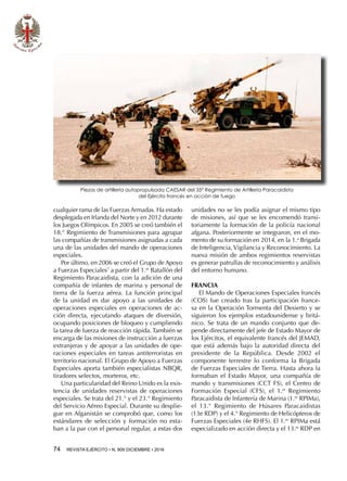 74  REVISTA EJÉRCITO • N. 909 DICIEMBRE • 2016
cualquier rama de las Fuerzas Armadas. Ha estado
desplegada en Irlanda del Norte y en 2012 durante
los Juegos Olímpicos. En 2005 se creó también el
18.° Regimiento de Transmisiones para agrupar
las compañías de transmisiones asignadas a cada
una de las unidades del mando de operaciones
especiales.
Por último, en 2006 se creó el Grupo de Apoyo
a Fuerzas Especiales7
a partir del 1.er
 Batallón del
Regimiento Paracaidista, con la adición de una
compañía de infantes de marina y personal de
tierra de la fuerza aérea. La función principal
de la unidad es dar apoyo a las unidades de
operaciones especiales en operaciones de ac-
ción directa, ejecutando ataques de diversión,
ocupando posiciones de bloqueo y cumpliendo
la tarea de fuerza de reacción rápida. También se
encarga de las misiones de instrucción a fuerzas
extranjeras y de apoyar a las unidades de ope-
raciones especiales en tareas antiterroristas en
territorio nacional. El Grupo de Apoyo a Fuerzas
Especiales aporta también especialistas NBQR,
tiradores selectos, morteros, etc.
Una particularidad del Reino Unido es la exis-
tencia de unidades reservistas de operaciones
especiales. Se trata del 21.° y el 23.° Regimiento
del Servicio Aéreo Especial. Durante su desplie-
gue en Afganistán se comprobó que, como los
estándares de selección y formación no esta-
ban a la par con el personal regular, a estas dos
unidades no se les podía asignar el mismo tipo
de misiones, así que se les encomendó transi-
toriamente la formación de la policía nacional
afgana. Posteriormente se integraron, en el mo-
mento de su formación en 2014, en la 1.a
Brigada
de Inteligencia, Vigilancia y Reconocimiento. La
nueva misión de ambos regimientos reservistas
es generar patrullas de reconocimiento y análisis
del entorno humano.
FRANCIA
El Mando de Operaciones Especiales francés
(COS) fue creado tras la participación france-
sa en la Operación Tormenta del Desierto y se
siguieron los ejemplos estadounidense y britá-
nico. Se trata de un mando conjunto que de-
pende directamente del jefe de Estado Mayor de
los Ejércitos, el equivalente francés del JEMAD,
que está además bajo la autoridad directa del
presidente de la República. Desde 2002 el
componente terrestre lo conforma la Brigada
de Fuerzas Especiales de Tierra. Hasta ahora la
formaban el Estado Mayor, una compañía de
mando y transmisiones (CCT FS), el Centro de
Formación Especial (CFS), el 1.er
Regimiento
Paracaidista de Infantería de Marina (1.er
RPIMa),
el 13.° Regimiento de Húsares Paracaidistas
(13e RDP) y el 4.° Regimiento de Helicópteros de
Fuerzas Especiales (4e RHFS). El 1.er
RPIMa está
especializado en acción directa y el 13.er
 RDP en
Piezas de artillería autopropulsada CAESAR del 35º Regimiento de Artillería Paracaidista
del Ejército francés en acción de fuego
 