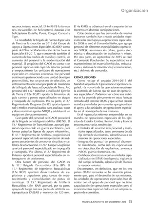 REVISTA EJÉRCITO • N. 909 DICIEMBRE • 2016 75 
Organización
reconocimiento especial. El 4e RHFS lo forman
seis escuadrillas de helicópteros dotadas con
helicópteros Gazelle, Puma, Cougar, Caracal y
Tigre.
La novedad de la Brigada de Fuerzas Especiales
de Tierra es la creación en 2016 del Grupo de
Apoyo a Operaciones Especiales (GAOS)8
como
parte del Plan de Modernización de las Fuerzas
Especiales FS-2017, que comprende también el
aumento de los medios de mando y control, un
aumento del personal y la modernización del
material. El propósito del GAOS es contar con
personal especializado capaz de reforzar puntual
y temporalmente las unidades de operaciones
especiales en misiones concretas. Ese personal
continuaría perteneciendo a su unidad de origen
pero recibiría, tras un proceso de selección, un
entrenamiento adicional por parte de miembros
de la Brigada de Fuerzas Especiales de Tierra. Así,
personal del 132.° Batallón Cinófilo del Ejército
de Tierra (132e BCAT) aportaría binomios de
guía canino y perros especializados en ataque
y búsqueda de explosivos. Por su parte, el 2.°
Regimiento de Dragones (2e RD) aportará perso-
nal y medios especializados para analizar, tratar
y descontaminar agentes NBQR y establecerá un
equipo en alerta permanente.
Gran parte del personal del GAOS procederá
de la Brigada de Inteligencia Militar (BRENS). El
54.° Regimiento de Transmisiones aportará per-
sonal especializado en guerra electrónica para
formar patrullas ligeras de apoyo electrónico.
El 61.° Regimiento de Artillería proporcionará
personal especializado en interpretación de imá-
genes procedentes de aeronaves sin piloto y sa-
télites de observación. El 28.° Grupo Geográfico
aportará personal especializado en topografía
y cartografía. Por último, el 2.° Regimiento de
Húsares aportará personal especializado en in-
terrogatorio de prisioneros.
Otra fuente de personal del GAOS es
la 11.a
  Brigada Paracaidista (11e BP). El
17.°  Regimiento de Ingenieros Paracaidistas
(17e  RGP) aportará desactivadores de ex-
plosivos y zapadores para tareas de reco-
nocimiento y consolidación de pistas de
aterrizaje. El 35.°  Regimiento de Artillería
Paracaidista (35e  RAP) aportará, por su parte,
apoyos de fuego con sus piezas de artillería au-
topropulsada CAESAR y morteros de 120 mm.
El 4e RHFS se adiestrará en el transporte de los
morteros en distintas configuraciones.
Cabe destacar que los comandos de marina
franceses también han creado unidades espe-
cializadas en el apoyo a operaciones especiales.
En 2008 se creó el Comando Kieffer, que agrupa
personal de diferentes especialidades: operacio-
nes NBQR, aeronaves sin piloto, guerra elec-
trónica y desactivación de explosivos y minas.
Por otra parte, en septiembre de 2015 se creó
el Comando Ponchardier. Su especialidad es el
mantenimiento del material (vehículos, embarca-
ciones, sistemas de información y comunicación,
etc.) del resto de comandos.
CONCLUSIONES
Como recoge el anuario 2014-2015 del
Mando Conjunto de Operaciones Especiales es-
pañol, «la mayoría de las operaciones requieren
la asistencia de fuerzas que no sean de operacio-
nes especiales»9
. Podemos ver cómo esa máxi-
ma se ha asumido plenamente en otras Fuerzas
Armadas del entorno OTAN y que se han creado
mandos y unidades permanentes que garantizan
el apoyo a las unidades de operaciones especia-
les en el desempeño de sus misiones.
En el repaso a las reformas emprendidas en los
mandos de operaciones especiales de los ejér-
citos de Estados Unidos, Reino Unido y Francia
encontramos varias tendencias:
−− Unidades de aviación con personal y mate-
riales especializados, tanto aeronaves de ala
fija como de ala rotatoria, subordinadas a los
mandos de operaciones especiales.
−− Integración puntual de personal altamen-
te cualificado, como son los especialistas
en desactivación de explosivos, amenaza
NBQR, guerra electrónica, etc.
−− Colaboración cercana con las unidades espe-
cializadas en ISTAR (inteligencia, vigilancia
del campo de batalla, adquisición de blancos
y reconocimiento).
Encontramos, en definitiva, que en los tres
países OTAN revisados se ha asumido plena-
mente que, para el desarrollo de sus misiones,
las unidades de operaciones especiales han de
contar con el apoyo de personal que no tiene
capacitación de operaciones especiales pero sí
conocimientos especializados en un amplio es-
pectro de cometidos.
 