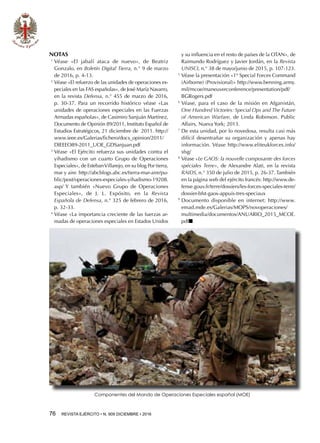 76  REVISTA EJÉRCITO • N. 909 DICIEMBRE • 2016
NOTAS
1 
Véase «El jabalí ataca de nuevo», de Beatriz
Gonzalo, en Boletín Digital Tierra, n.° 9 de marzo
de 2016, p. 4-13.
2 
Véase «El refuerzo de las unidades de operaciones es-
peciales en las FAS españolas», de José María Navarro,
en la revista Defensa, n.° 455 de marzo de 2016,
p. 30-37. Para un recorrido histórico véase «Las
unidades de operaciones especiales en las Fuerzas
Armadas españolas», de Casimiro Sanjuán Martínez,
Documento de Opinión 89/2011, Instituto Español de
Estudios Estratégicos, 21 diciembre de  2011. http://
www.ieee.es/Galerias/fichero/docs_opinion/2011/
DIEEEO89-2011_UOE_GDSanjuan.pdf
3 
Véase «El Ejército refuerza sus unidades contra el
yihadismo con un cuarto Grupo de Operaciones
Especiales», de EstebanVillarejo, en su blog Por tierra,
mar y aire. http://abcblogs.abc.es/tierra-mar-aire/pu-
blic/post/operaciones-especiales-yihadismo-19208.
asp/ Y también «Nuevo Grupo de Operaciones
Especiales», de J. L. Expósito, en la Revista
Española de Defensa, n.° 325 de febrero de 2016,
p. 32-33.
4 
Véase «La importancia creciente de las fuerzas ar-
madas de operaciones especiales en Estados Unidos
y su influencia en el resto de países de la OTAN», de
Raimundo Rodríguez y Javier Jordán, en la Revista
UNISCI, n.° 38 de mayo/junio de 2015, p. 107-123.
5 
Véase la presentación «1st
Special Forces Command
(Airborne) (Provisional)» http://www.benning.army.
mil/mcoe/maneuverconference/presentation/pdf/
BGRogers.pdf
6 
Véase, para el caso de la misión en Afganistán,
One Hundred Victories: Special Ops and The Future
of American Warfare, de Linda Robinson. Public
Affairs, Nueva York; 2013.
7 
De esta unidad, por lo novedosa, resulta casi más
difícil desentrañar su organización y apenas hay
información. Véase http://www.eliteukforces.info/
sfsg/
8 
Véase «Le GAOS: la nouvelle composante des forces
spéciales Terre», de Alexandre Alati, en la revista
RAIDS, n.° 350 de julio de 2015, p. 26-37. También
en la página web del ejército francés: http://www.de-
fense.gouv.fr/terre/dossiers/les-forces-speciales-terre/
dossier-bfst-gaos-appuis-tres-speciaux
9 
Documento disponible en internet: http://www.
emad.mde.es/Galerias/MOPS/novoperaciones/
multimedia/documentos/ANUARIO_2015_MCOE.
pdfn
Componentes del Mando de Operaciones Especiales español (MOE)
 