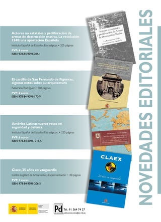 SECRETARÍA
GENERAL
TÉCNICA
SUBDIRECCIÓN GENERAL
DE PUBLICACIONES
Y PATRIMONIO CULTURAL
América Latina: nuevos retos en
seguridad y defensa.
Instituto Español de Estudios Estratégicos • 235 páginas
PVP: 6 euros
ISBN: 978-84-9091- 219-5
Claex, 25 años en vanguardia
Centro Logístico de Armamento y Experimentación • 148 páginas
PVP: 7 euros
ISBN: 978-84-9091-206-5
El castillo de San Fernando de Figueras,
algunas notas sobre su arquitectura
RafaelVila Rodríguez • 160 páginas
PVP: 6 euros
ISBN: 978-84-9091-170-9
Actores no estatales y proliferación de
armas de destrucción masiva. La resolución
1540: una aportación Española
Instituto Español de Estudios Estratégicos • 205 páginas
PVP: 6 euros
ISBN: 978-84-9091-204-1
NOVEDADESEDITORIALES
 