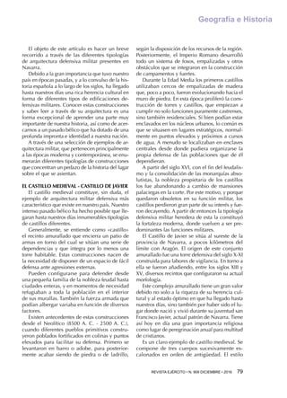 REVISTA EJÉRCITO • N. 909 DICIEMBRE • 2016 79 
Geografía e Historia
El objeto de este artículo es hacer un breve
recorrido a través de las diferentes tipologías
de arquitectura defensiva militar presentes en
Navarra.
Debido a la gran importancia que tuvo nuestro
país en épocas pasadas, y a lo convulso de la his-
toria española a lo largo de los siglos, ha llegado
hasta nuestros días una rica herencia cultural en
forma de diferentes tipos de edificaciones de-
fensivas militares. Conocer estas construcciones
y saber leer a través de su arquitectura es una
forma excepcional de aprender una parte muy
importante de nuestra historia, así como de acer-
carnos a un pasado bélico que ha dotado de una
profunda impronta e identidad a nuestra nación.
A través de una selección de ejemplos de ar-
quitectura militar, que pertenecen principalmente
a las épocas moderna y contemporánea, se enu-
merarán diferentes tipologías de construcciones
que concentran un pedazo de la historia del lugar
sobre el que se asientan.
EL CASTILLO MEDIEVAL - CASTILLO DE JAVIER
El castillo medieval constituye, sin duda, el
ejemplo de arquitectura militar defensiva más
característico que existe en nuestro país. Nuestro
intenso pasado bélico ha hecho posible que lle-
garan hasta nuestros días innumerables tipologías
de castillos diferentes.
Generalmente, se entiende como «castillo»
el recinto amurallado que encierra un patio de
armas en torno del cual se sitúan una serie de
dependencias y que integra por lo menos una
torre habitable. Estas construcciones nacen de
la necesidad de disponer de un espacio de fácil
defensa ante agresiones externas.
Pueden configurarse para defender desde
una pequeña familia de la nobleza feudal hasta
ciudades enteras, y en momentos de necesidad
refugiaban a toda la población en el interior
de sus murallas. También la fuerza armada que
podían albergar variaba en función de diversos
factores.
Existen antecedentes de estas construcciones
desde el Neolítico (8500 A. C. - 2500 A. C.),
cuando diferentes pueblos primitivos constru-
yeron poblados fortificados en colinas y puntos
elevados para facilitar su defensa. Primero se
levantaron en barro o adobe, para posterior-
mente acabar siendo de piedra o de ladrillo,
según la disposición de los recursos de la región.
Posteriormente, el Imperio Romano desarrolló
todo un sistema de fosos, empalizadas y otros
obstáculos que se integraron en la construcción
de campamentos y fuertes.
Durante la Edad Media los primeros castillos
utilizaban cercos de empalizadas de madera
que, poco a poco, fueron evolucionando hacia el
muro de piedra. En esta época proliferó la cons-
trucción de torres y castillos, que empiezan a
cumplir no solo funciones puramente castrenses,
sino también residenciales. Si bien podían estar
enclavados en los núcleos urbanos, lo común es
que se situasen en lugares estratégicos, normal-
mente en puntos elevados y próximos a cursos
de agua. A menudo se localizaban en enclaves
centrales desde donde pudiera organizarse la
propia defensa de las poblaciones que de él
dependieran.
A partir del siglo XVI, con el fin del feudalis-
mo y la consolidación de las monarquías abso-
lutistas, la nobleza propietaria de los castillos
los fue abandonando a cambio de mansiones
palaciegas en la corte. Por este motivo, y porque
quedaron obsoletos en su función militar, los
castillos perdieron gran parte de su interés y fue-
ron decayendo. A partir de entonces la tipología
defensiva militar heredera de esta la constituyó
la fortaleza moderna, donde vuelven a ser pre-
dominantes las funciones militares.
El Castillo de Javier se sitúa al sureste de la
provincia de Navarra, a pocos kilómetros del
límite con Aragón. El origen de este conjunto
amurallado fue una torre defensiva del siglo X-XI
construida para labores de vigilancia. En torno a
ella se fueron añadiendo, entre los siglos XIII y
XV, diversos recintos que configuraron su actual
morfología.
Este complejo amurallado tiene un gran valor
debido no solo a la riqueza de su herencia cul-
tural y al estado óptimo en que ha llegado hasta
nuestros días, sino también por haber sido el lu-
gar donde nació y vivió durante su juventud san
Francisco Javier, actual patrón de Navarra. Tiene
así hoy en día una gran importancia religiosa
como lugar de peregrinación anual para multitud
de cristianos.
Es un claro ejemplo de castillo medieval. Se
compone de tres cuerpos sucesivamente es-
calonados en orden de antigüedad. El estilo
 