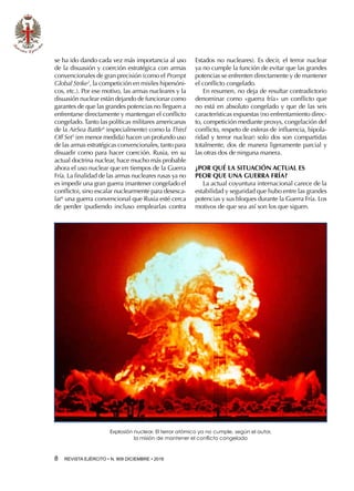 8  REVISTA EJÉRCITO • N. 909 DICIEMBRE • 2016
se ha ido dando cada vez más importancia al uso
de la disuasión y coerción estratégica con armas
convencionales de gran precisión (como el Prompt
Global Strike3
, la competición en misiles hipersóni-
cos, etc.). Por ese motivo, las armas nucleares y la
disuasión nuclear están dejando de funcionar como
garantes de que las grandes potencias no lleguen a
enfrentarse directamente y mantengan el conflicto
congelado.Tanto las políticas militares americanas
de la AirSea Battle4
(especialmente) como la Third
Off Set5
(en menor medida) hacen un profundo uso
de las armas estratégicas convencionales, tanto para
disuadir como para hacer coerción. Rusia, en su
actual doctrina nuclear, hace mucho más probable
ahora el uso nuclear que en tiempos de la Guerra
Fría. La finalidad de las armas nucleares rusas ya no
es impedir una gran guerra (mantener congelado el
conflicto), sino escalar nuclearmente para desesca-
lar6
una guerra convencional que Rusia esté cerca
de perder (pudiendo incluso emplearlas contra
Estados no nucleares). Es decir, el terror nuclear
ya no cumple la función de evitar que las grandes
potencias se enfrenten directamente y de mantener
el conflicto congelado.
En resumen, no deja de resultar contradictorio
denominar como «guerra fría» un conflicto que
no está en absoluto congelado y que de las seis
características expuestas (no enfrentamiento direc-
to, competición mediante proxys, congelación del
conflicto, respeto de esferas de influencia, bipola-
ridad y terror nuclear) solo dos son compartidas
totalmente, dos de manera ligeramente parcial y
las otras dos de ninguna manera.
¿POR QUÉ LA SITUACIÓN ACTUAL ES
PEOR QUE UNA GUERRA FRÍA?
La actual coyuntura internacional carece de la
estabilidad y seguridad que hubo entre las grandes
potencias y sus bloques durante la Guerra Fría. Los
motivos de que sea así son los que siguen.
Explosión nuclear. El terror atómico ya no cumple, según el autor,
la misión de mantener el conflicto congelado
 