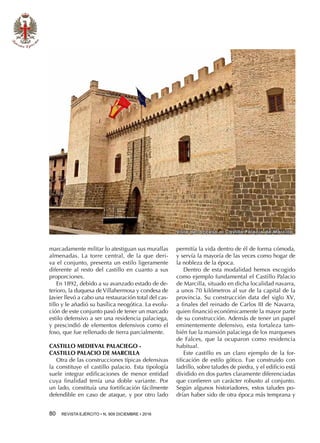 80  REVISTA EJÉRCITO • N. 909 DICIEMBRE • 2016
Vista del acceso al Castillo Palacio de Marcilla
marcadamente militar lo atestiguan sus murallas
almenadas. La torre central, de la que deri-
va el conjunto, presenta un estilo ligeramente
diferente al resto del castillo en cuanto a sus
proporciones.
En 1892, debido a su avanzado estado de de-
terioro, la duquesa deVillahermosa y condesa de
Javier llevó a cabo una restauración total del cas-
tillo y le añadió su basílica neogótica. La evolu-
ción de este conjunto pasó de tener un marcado
estilo defensivo a ser una residencia palaciega,
y prescindió de elementos defensivos como el
foso, que fue rellenado de tierra parcialmente.
CASTILLO MEDIEVAL PALACIEGO -
CASTILLO PALACIO DE MARCILLA
Otra de las construcciones típicas defensivas
la constituye el castillo palacio. Esta tipología
suele integrar edificaciones de menor entidad
cuya finalidad tenía una doble variante. Por
un lado, constituía una fortificación fácilmente
defendible en caso de ataque, y por otro lado
permitía la vida dentro de él de forma cómoda,
y servía la mayoría de las veces como hogar de
la nobleza de la época.
Dentro de esta modalidad hemos escogido
como ejemplo fundamental el Castillo Palacio
de Marcilla, situado en dicha localidad navarra,
a unos 70 kilómetros al sur de la capital de la
provincia. Su construcción data del siglo XV,
a finales del reinado de Carlos III de Navarra,
quien financió económicamente la mayor parte
de su construcción. Además de tener un papel
eminentemente defensivo, esta fortaleza tam-
bién fue la mansión palaciega de los marqueses
de Falces, que la ocuparon como residencia
habitual.
Este castillo es un claro ejemplo de la for-
tificación de estilo gótico. Fue construido con
ladrillo, sobre taludes de piedra, y el edificio está
dividido en dos partes claramente diferenciadas
que confieren un carácter robusto al conjunto.
Según algunos historiadores, estos taludes po-
drían haber sido de otra época más temprana y
 